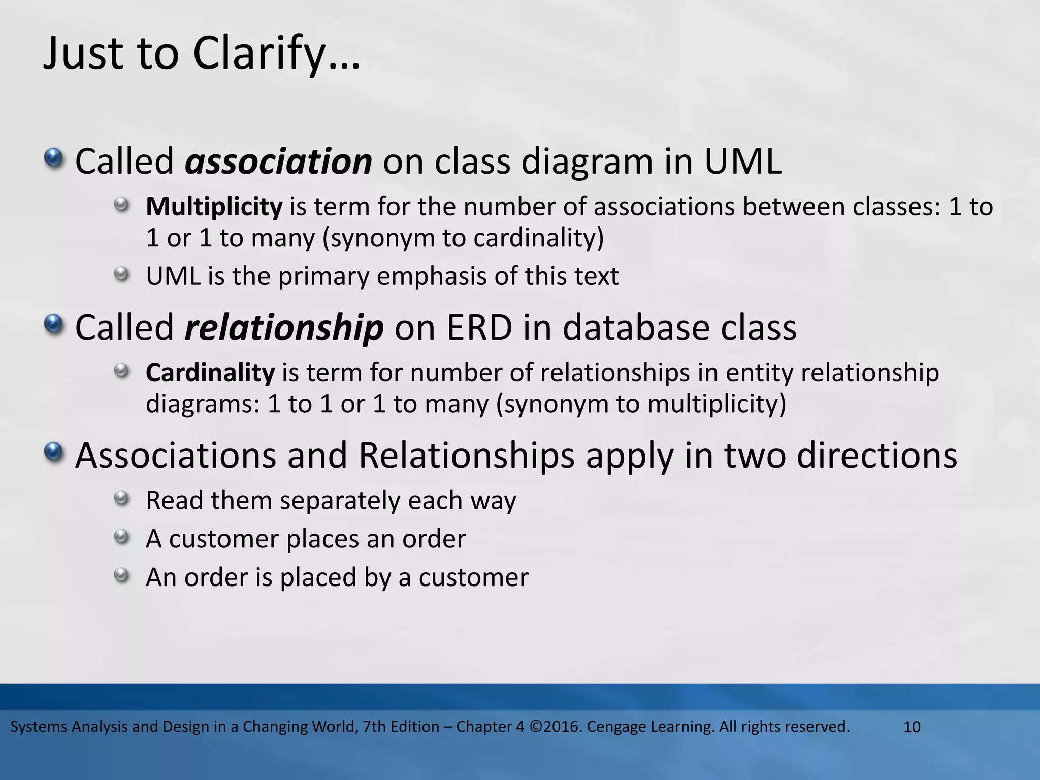 Just to Clarify…
Called association on class diagram in UML
Multiplicity is term for the number of associations between classes: 1 to
1 or 1 to many (synonym to cardinality)
UML is the primary emphasis of this text
Called relationship on ERD in database class
Cardinality is term for number of relationships in entity relationship
diagrams: 1 to 1 or 1 to many (synonym to multiplicity)
Associations and Relationships apply in two directions
Read them separately each way
A customer places an order
An order is placed by a customer
10
Systems Analysis and Design in a Changing World, 7th Edition – Chapter 4 ©2016. Cengage Learning. All rights reserved.
 