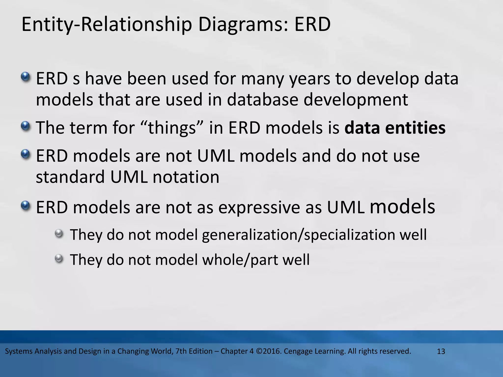 Entity-Relationship Diagrams: ERD
ERD s have been used for many years to develop data
models that are used in database development
The term for “things” in ERD models is data entities
ERD models are not UML models and do not use
standard UML notation
ERD models are not as expressive as UML models
They do not model generalization/specialization well
They do not model whole/part well
13
Systems Analysis and Design in a Changing World, 7th Edition – Chapter 4 ©2016. Cengage Learning. All rights reserved.
 