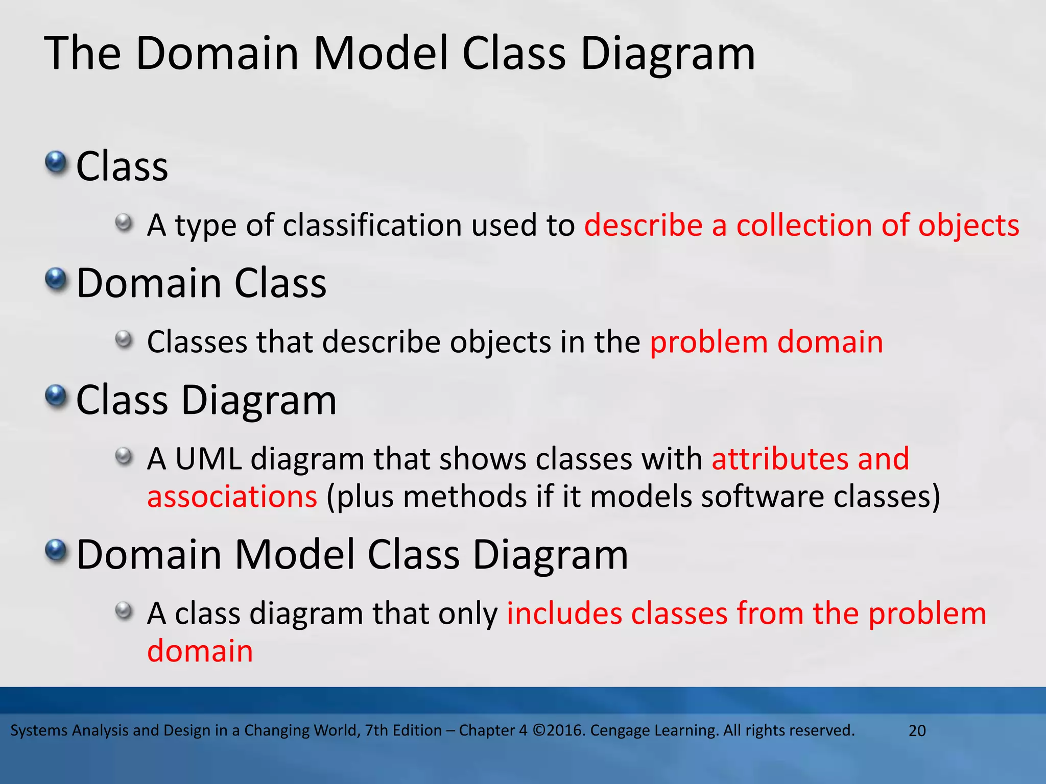 The Domain Model Class Diagram
Class
A type of classification used to describe a collection of objects
Domain Class
Classes that describe objects in the problem domain
Class Diagram
A UML diagram that shows classes with attributes and
associations (plus methods if it models software classes)
Domain Model Class Diagram
A class diagram that only includes classes from the problem
domain
20
Systems Analysis and Design in a Changing World, 7th Edition – Chapter 4 ©2016. Cengage Learning. All rights reserved.
 