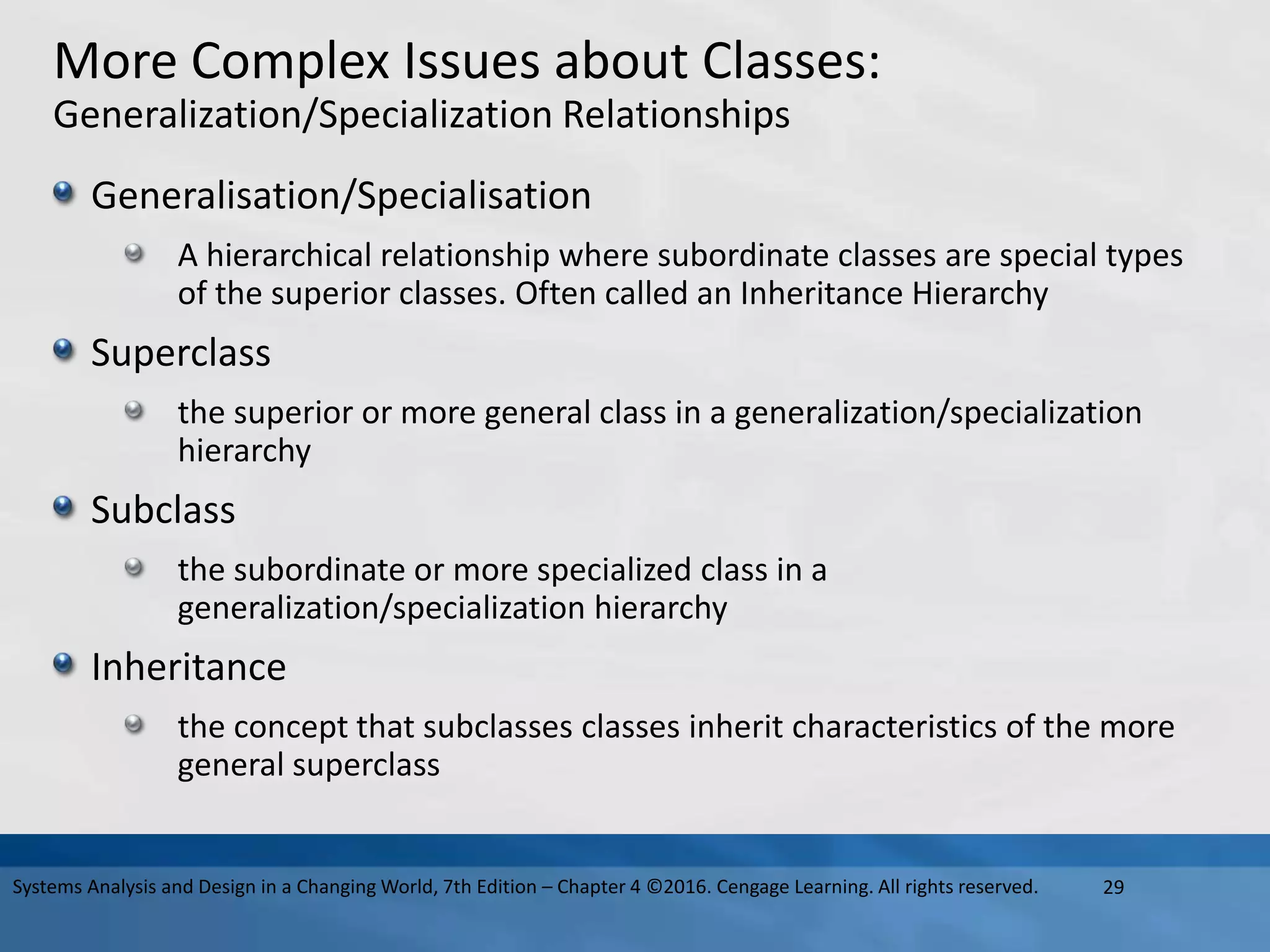 More Complex Issues about Classes:
Generalization/Specialization Relationships
Generalisation/Specialisation
A hierarchical relationship where subordinate classes are special types
of the superior classes. Often called an Inheritance Hierarchy
Superclass
the superior or more general class in a generalization/specialization
hierarchy
Subclass
the subordinate or more specialized class in a
generalization/specialization hierarchy
Inheritance
the concept that subclasses classes inherit characteristics of the more
general superclass
29
Systems Analysis and Design in a Changing World, 7th Edition – Chapter 4 ©2016. Cengage Learning. All rights reserved.
 
