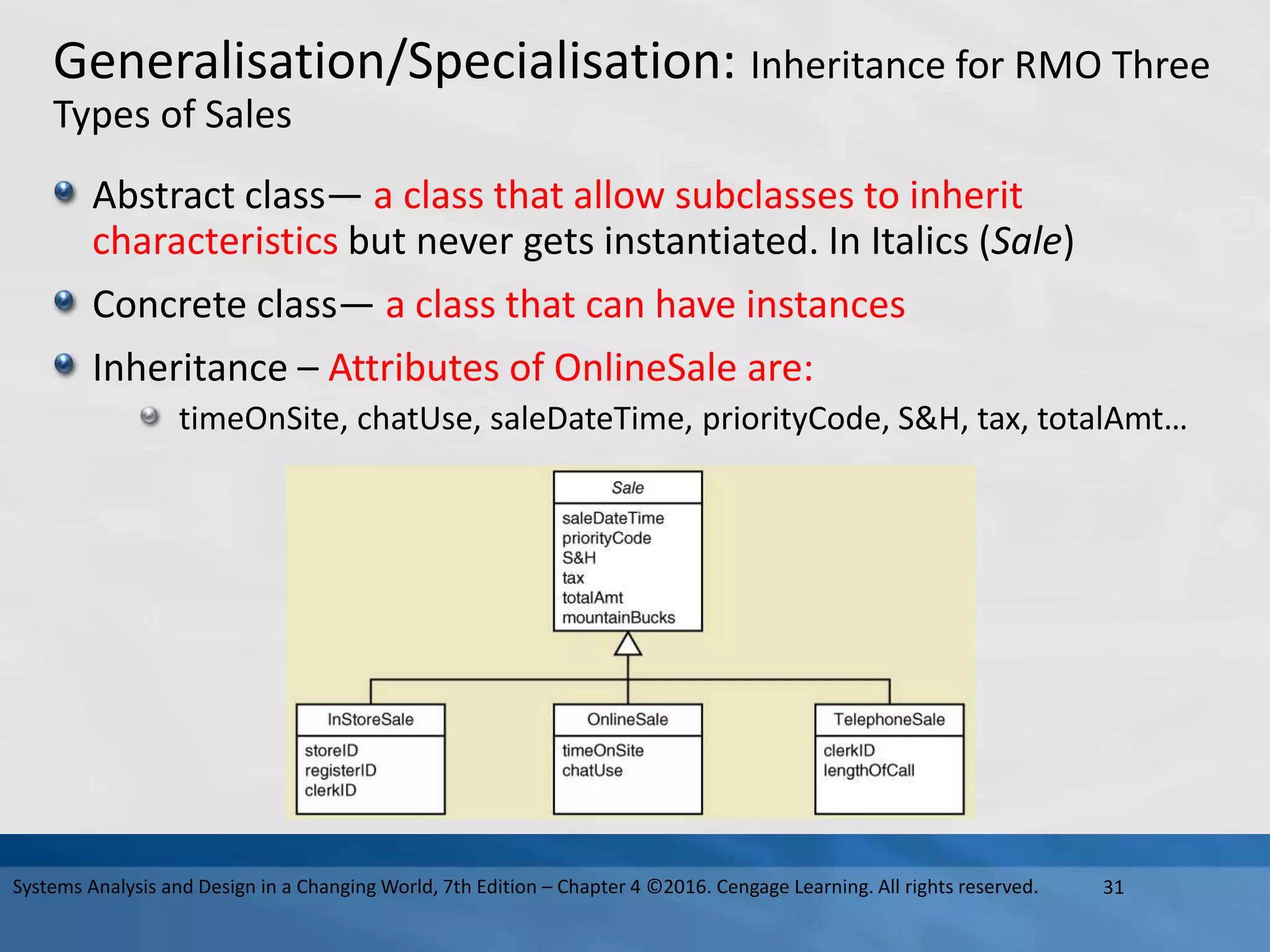 Generalisation/Specialisation: Inheritance for RMO Three
Types of Sales
Abstract class— a class that allow subclasses to inherit
characteristics but never gets instantiated. In Italics (Sale)
Concrete class— a class that can have instances
Inheritance – Attributes of OnlineSale are:
timeOnSite, chatUse, saleDateTime, priorityCode, S&H, tax, totalAmt…
31
Systems Analysis and Design in a Changing World, 7th Edition – Chapter 4 ©2016. Cengage Learning. All rights reserved.
 