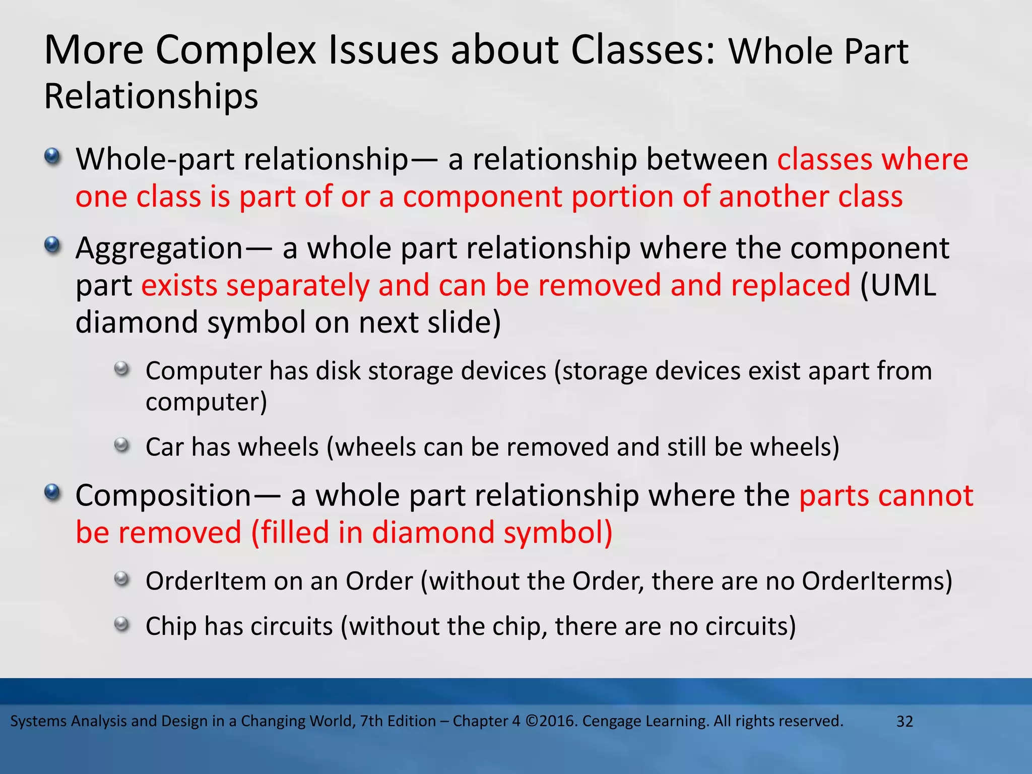 More Complex Issues about Classes: Whole Part
Relationships
Whole-part relationship— a relationship between classes where
one class is part of or a component portion of another class
Aggregation— a whole part relationship where the component
part exists separately and can be removed and replaced (UML
diamond symbol on next slide)
Computer has disk storage devices (storage devices exist apart from
computer)
Car has wheels (wheels can be removed and still be wheels)
Composition— a whole part relationship where the parts cannot
be removed (filled in diamond symbol)
OrderItem on an Order (without the Order, there are no OrderIterms)
Chip has circuits (without the chip, there are no circuits)
32
Systems Analysis and Design in a Changing World, 7th Edition – Chapter 4 ©2016. Cengage Learning. All rights reserved.
 