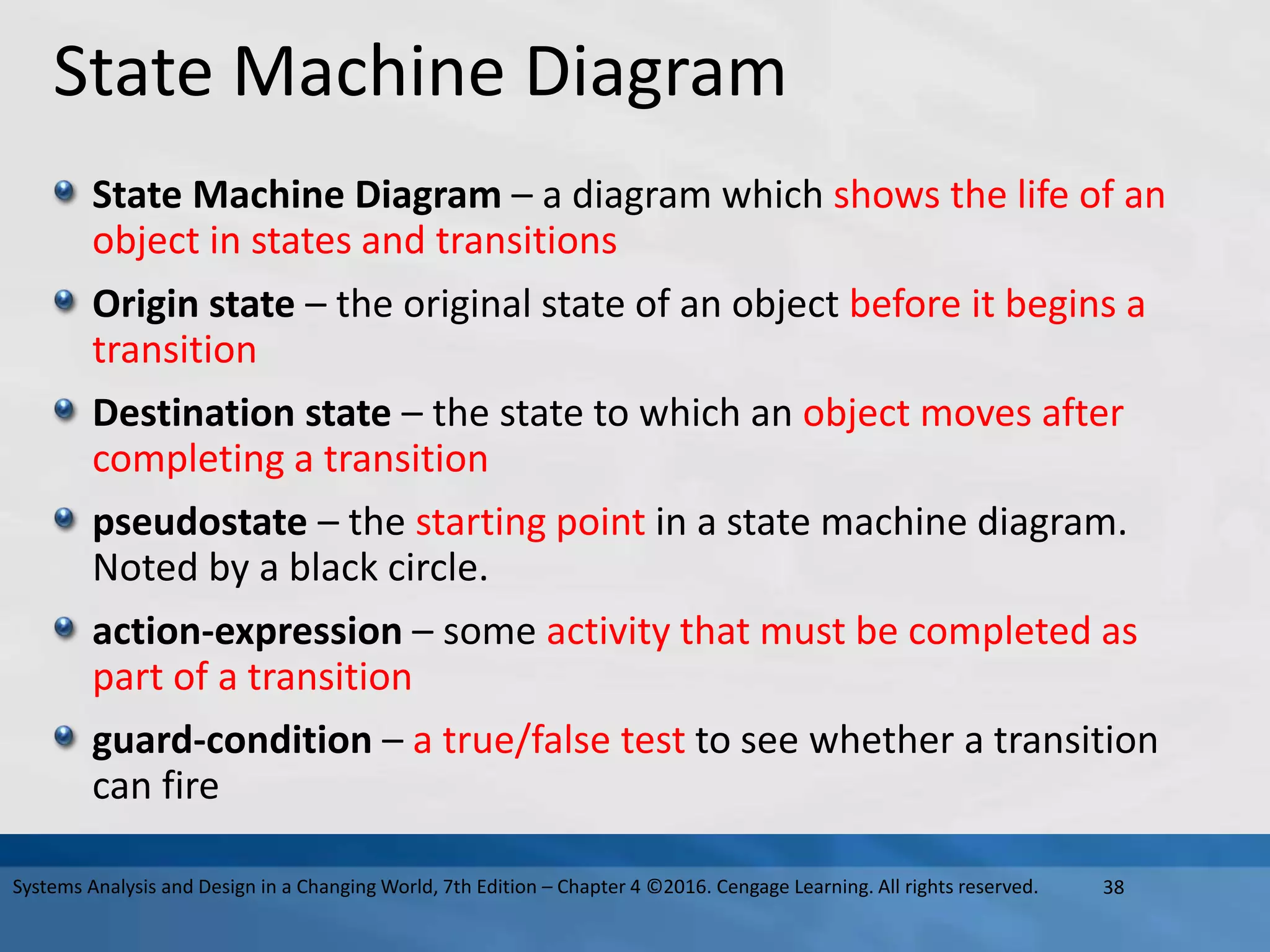 State Machine Diagram
State Machine Diagram – a diagram which shows the life of an
object in states and transitions
Origin state – the original state of an object before it begins a
transition
Destination state – the state to which an object moves after
completing a transition
pseudostate – the starting point in a state machine diagram.
Noted by a black circle.
action-expression – some activity that must be completed as
part of a transition
guard-condition – a true/false test to see whether a transition
can fire
38
Systems Analysis and Design in a Changing World, 7th Edition – Chapter 4 ©2016. Cengage Learning. All rights reserved.
 