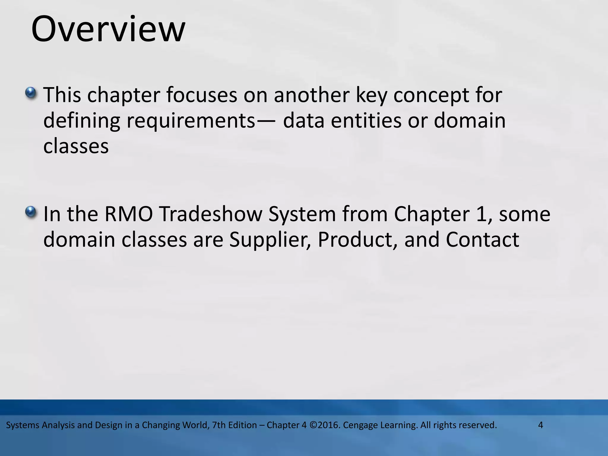 Overview
This chapter focuses on another key concept for
defining requirements— data entities or domain
classes
In the RMO Tradeshow System from Chapter 1, some
domain classes are Supplier, Product, and Contact
4
Systems Analysis and Design in a Changing World, 7th Edition – Chapter 4 ©2016. Cengage Learning. All rights reserved.
 