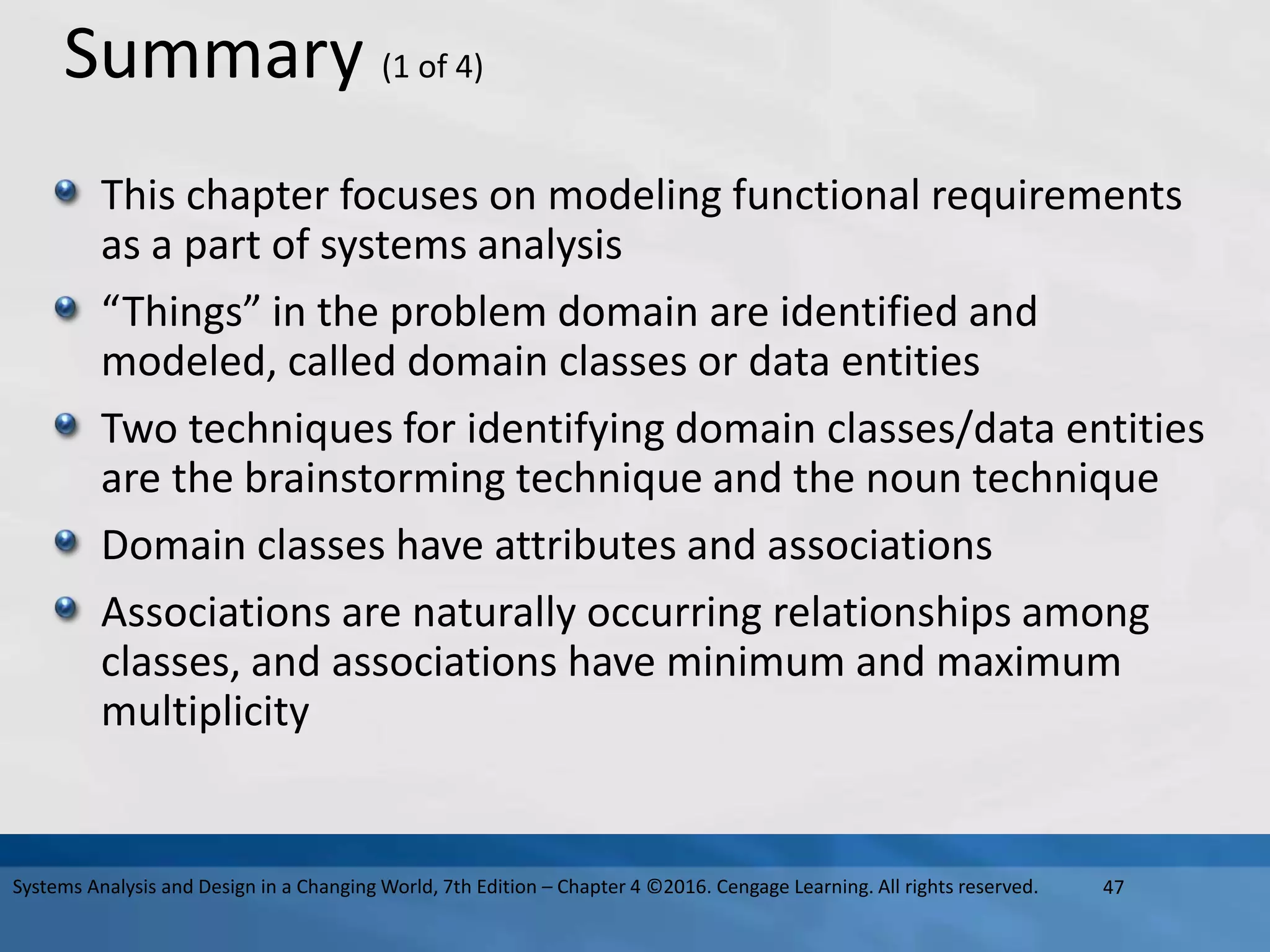 Summary (1 of 4)
This chapter focuses on modeling functional requirements
as a part of systems analysis
“Things” in the problem domain are identified and
modeled, called domain classes or data entities
Two techniques for identifying domain classes/data entities
are the brainstorming technique and the noun technique
Domain classes have attributes and associations
Associations are naturally occurring relationships among
classes, and associations have minimum and maximum
multiplicity
47
Systems Analysis and Design in a Changing World, 7th Edition – Chapter 4 ©2016. Cengage Learning. All rights reserved.
 