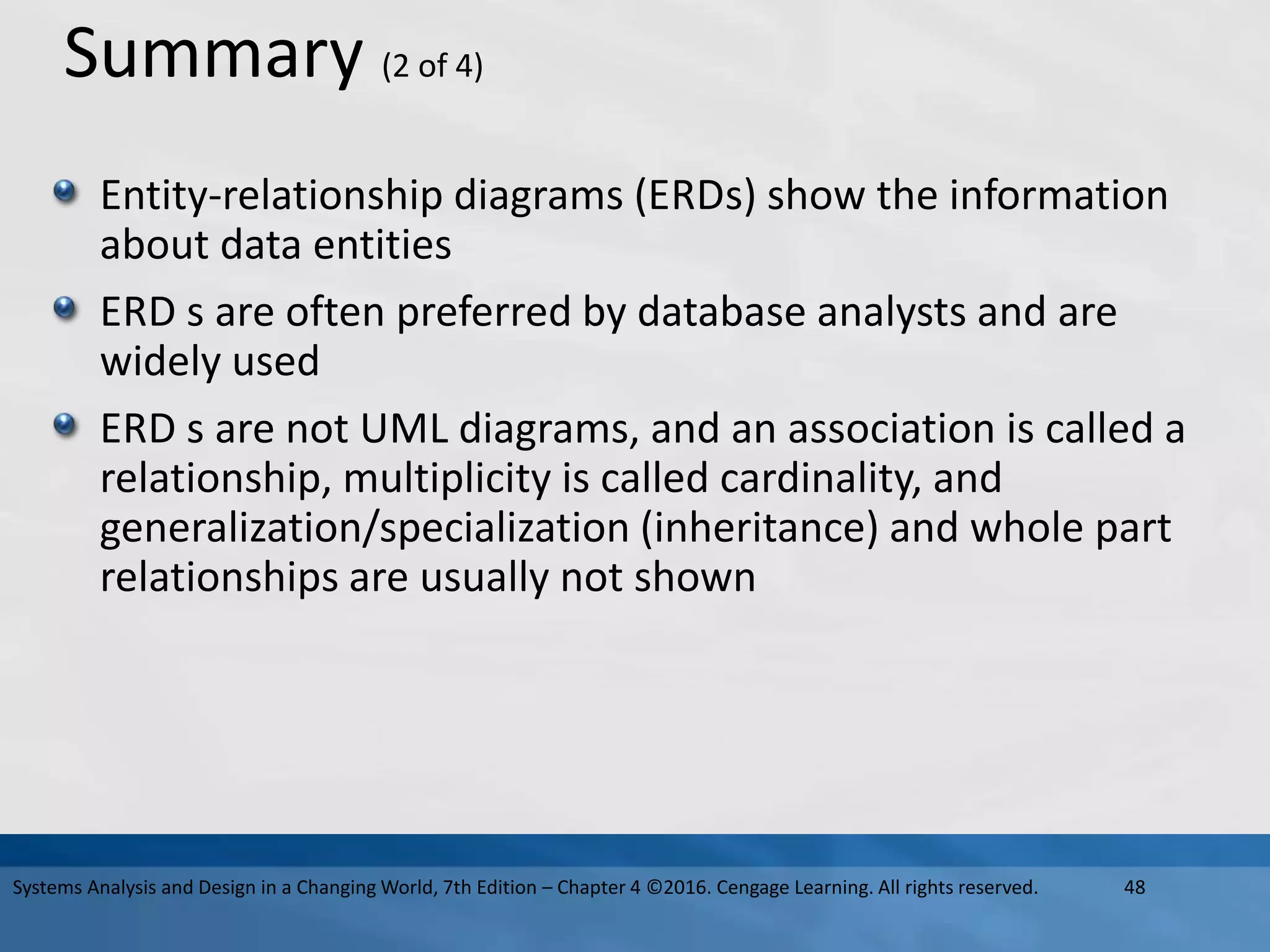 Summary (2 of 4)
Entity-relationship diagrams (ERDs) show the information
about data entities
ERD s are often preferred by database analysts and are
widely used
ERD s are not UML diagrams, and an association is called a
relationship, multiplicity is called cardinality, and
generalization/specialization (inheritance) and whole part
relationships are usually not shown
48
Systems Analysis and Design in a Changing World, 7th Edition – Chapter 4 ©2016. Cengage Learning. All rights reserved.
 