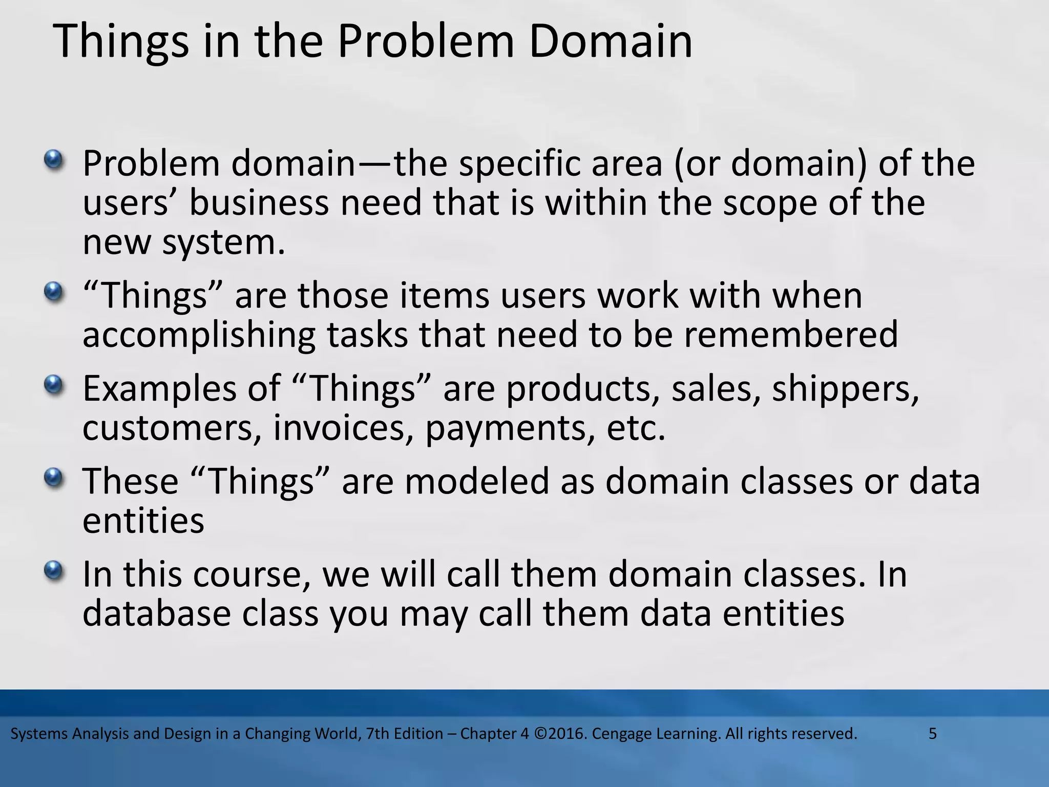 Things in the Problem Domain
Problem domain—the specific area (or domain) of the
users’ business need that is within the scope of the
new system.
“Things” are those items users work with when
accomplishing tasks that need to be remembered
Examples of “Things” are products, sales, shippers,
customers, invoices, payments, etc.
These “Things” are modeled as domain classes or data
entities
In this course, we will call them domain classes. In
database class you may call them data entities
5
Systems Analysis and Design in a Changing World, 7th Edition – Chapter 4 ©2016. Cengage Learning. All rights reserved.
 