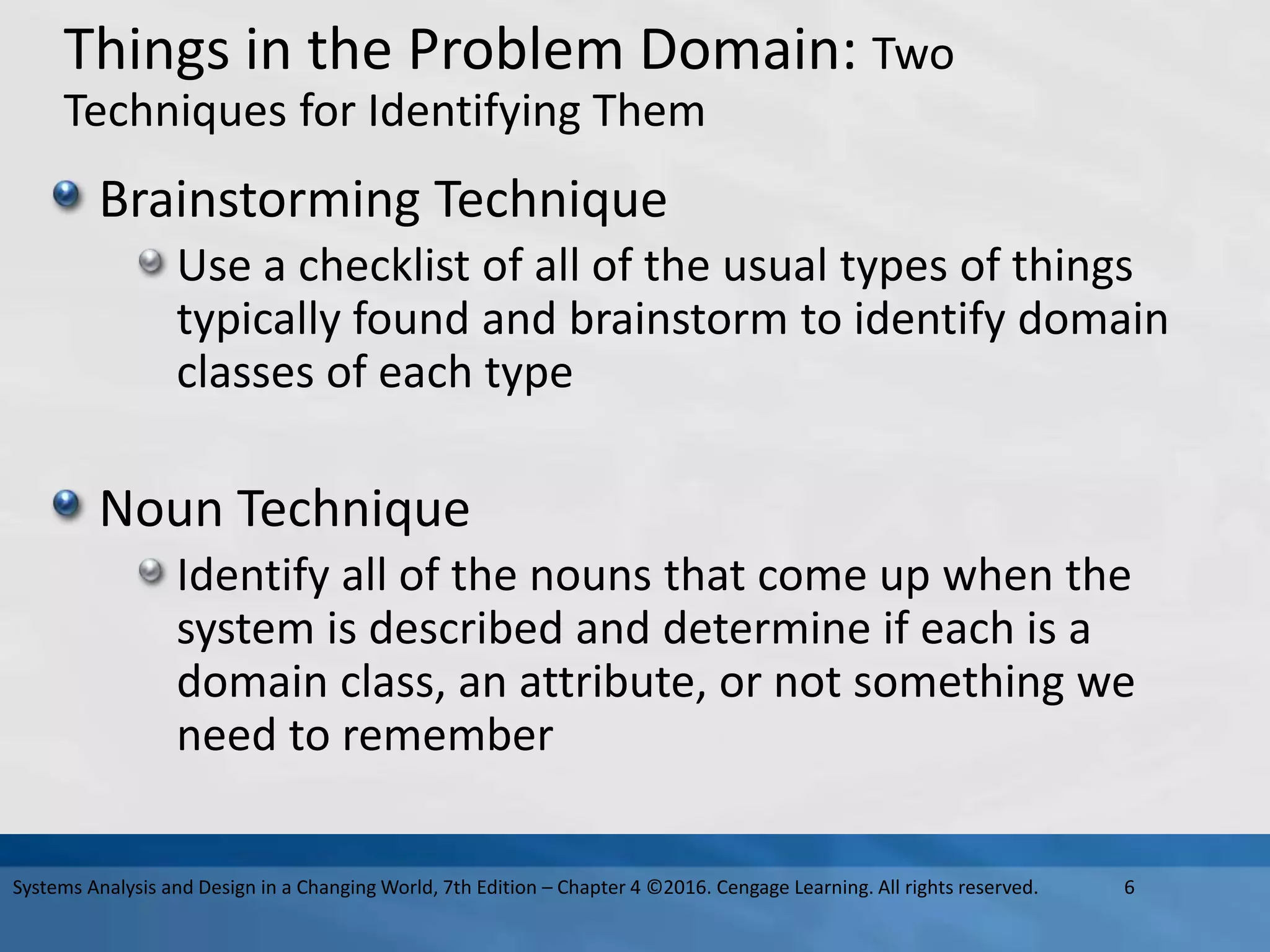 Things in the Problem Domain: Two
Techniques for Identifying Them
Brainstorming Technique
Use a checklist of all of the usual types of things
typically found and brainstorm to identify domain
classes of each type
Noun Technique
Identify all of the nouns that come up when the
system is described and determine if each is a
domain class, an attribute, or not something we
need to remember
6
Systems Analysis and Design in a Changing World, 7th Edition – Chapter 4 ©2016. Cengage Learning. All rights reserved.
 
