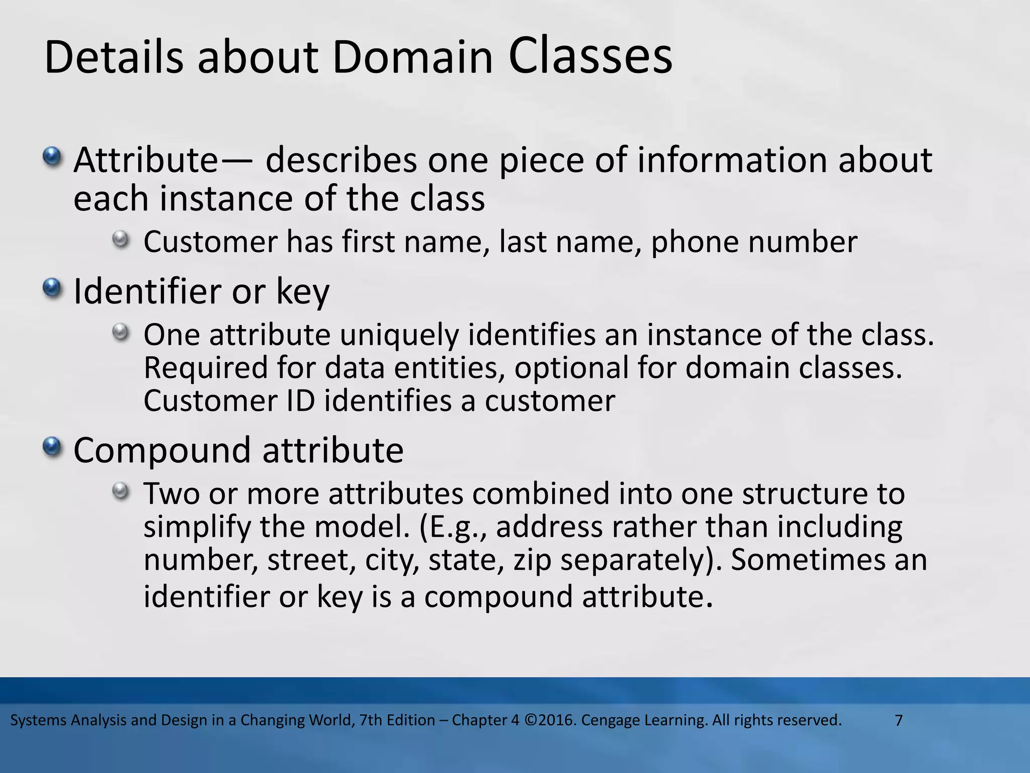 Details about Domain Classes
Attribute— describes one piece of information about
each instance of the class
Customer has first name, last name, phone number
Identifier or key
One attribute uniquely identifies an instance of the class.
Required for data entities, optional for domain classes.
Customer ID identifies a customer
Compound attribute
Two or more attributes combined into one structure to
simplify the model. (E.g., address rather than including
number, street, city, state, zip separately). Sometimes an
identifier or key is a compound attribute.
7
Systems Analysis and Design in a Changing World, 7th Edition – Chapter 4 ©2016. Cengage Learning. All rights reserved.
 