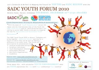 Let’s Celebrate & Be Part to Mapping the Future for          YOUTHS     and   SADC REGION        with the


 SADC YOUTH FORUM 2010
 Meikles Hotel, Harare, Zimbabwe          THURSDAY, DECEMBER 16TH 0730-1800HRS



●Youth Empowerment: Striving for Responsibility & Sustainability●
“With   the dawn of ‘Youth Empowerment’ across the
region and the International Year of the Youth the
SADC Youth Forum and its ‘2010 Forum Partners’ are
calling to action SADC Youths to be part to mapping
the way for Responsible and Sustainable Youth

Development   ”
The SADC Youth Forum 2010 in Harare, Zimbabwe will
bring together ‘Ambitious Youths’ aspiring for a
future to which they can be part to making a
difference in at every level. The Forum will see
participation & presentations by:
 • Young & Established Entrepreneurs
 • Corporate Individuals
 • Youth Development Advocates
 • Government Officials
 • Non-Profit Organizations
 • Academics

Register Now: www.sadc-youthforum.org
Sponsorship●Multi-Delegates●Knowledge Fair
Contact Us: register@sadc-youthforum.org
International Contacts: +263(0)912998591 or +27(0)730033181
                                                                                 2010 Partners & Sponsors:
Think about this – with successful      YOUTH EMPOWERMENT           what
are   YOUR    aspirations for: Yourself? Your community? Your country?
 