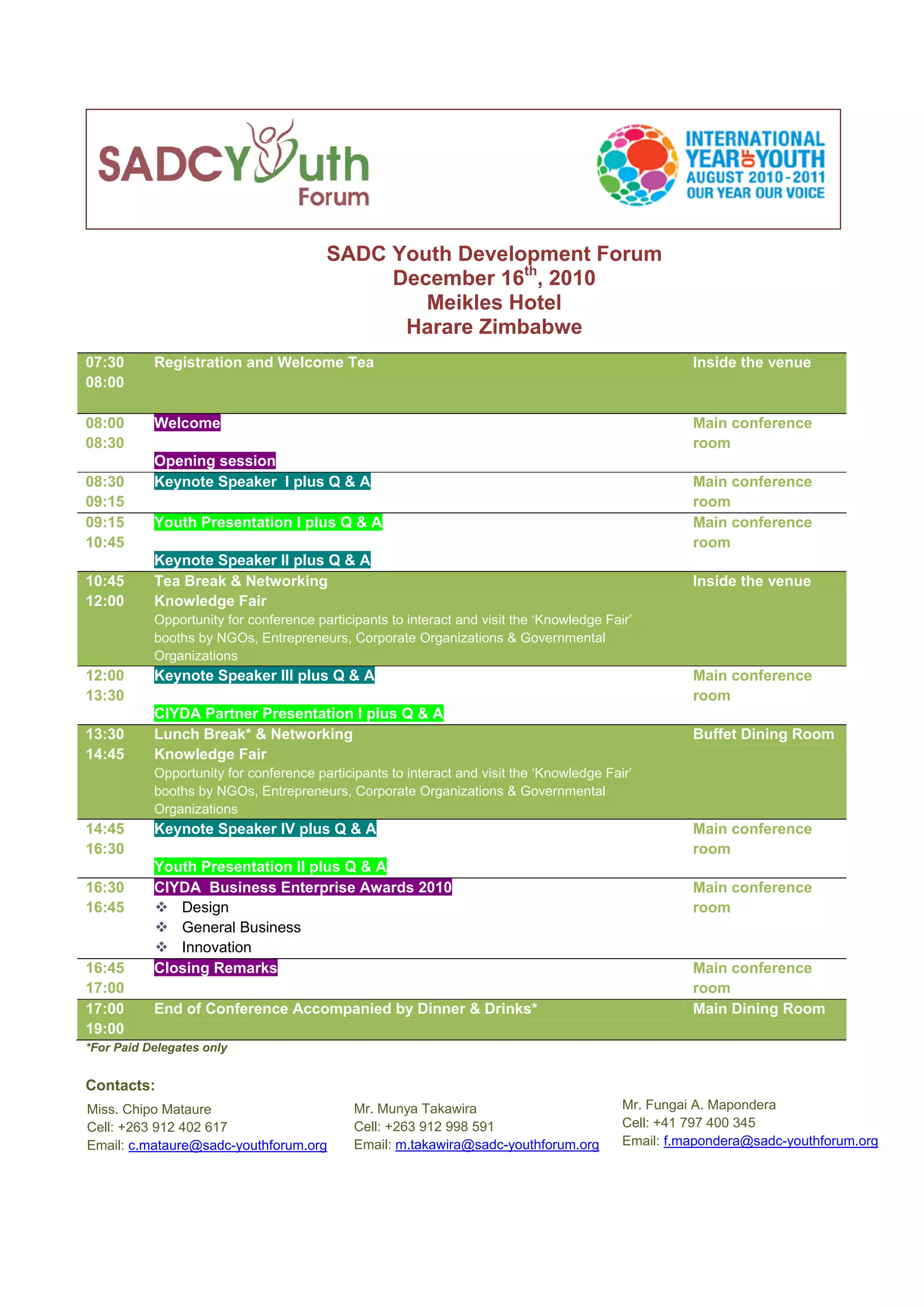  
                                        SADC Youth Development Forum
                                             December 16th, 2010
                                                Meikles Hotel
                                              Harare Zimbabwe
07:30      Registration and Welcome Tea                                                              Inside the venue
08:00

08:00      Welcome                                                                                   Main conference
08:30                                                                                                room
           Opening session
08:30      Keynote Speaker I plus Q & A                                                              Main conference
09:15                                                                                                room
09:15      Youth Presentation I plus Q & A                                                           Main conference
10:45                                                                                                room
           Keynote Speaker II plus Q & A
10:45      Tea Break & Networking                                                                    Inside the venue
12:00      Knowledge Fair
           Opportunity for conference participants to interact and visit the ‘Knowledge Fair’
           booths by NGOs, Entrepreneurs, Corporate Organizations & Governmental
           Organizations
12:00      Keynote Speaker III plus Q & A                                                            Main conference
13:30                                                                                                room
           CIYDA Partner Presentation I plus Q & A
13:30      Lunch Break* & Networking                                                                 Buffet Dining Room
14:45      Knowledge Fair
           Opportunity for conference participants to interact and visit the ‘Knowledge Fair’
           booths by NGOs, Entrepreneurs, Corporate Organizations & Governmental
           Organizations
14:45      Keynote Speaker IV plus Q & A                                                             Main conference
16:30                                                                                                room
           Youth Presentation II plus Q & A
16:30      CIYDA Business Enterprise Awards 2010                                                     Main conference
16:45         Design                                                                                 room
              General Business
              Innovation
16:45      Closing Remarks                                                                           Main conference
17:00                                                                                                room
17:00      End of Conference Accompanied by Dinner & Drinks*                                         Main Dining Room
19:00
*For Paid Delegates only


Contacts:
Miss. Chipo Mataure                          Mr. Munya Takawira                            Mr. Fungai A. Mapondera
Cell: +263 912 402 617                       Cell: +263 912 998 591                        Cell: +41 797 400 345
Email: c.mataure@sadc-youthforum.org         Email: m.takawira@sadc-youthforum.org         Email: f.mapondera@sadc-youthforum.org
 