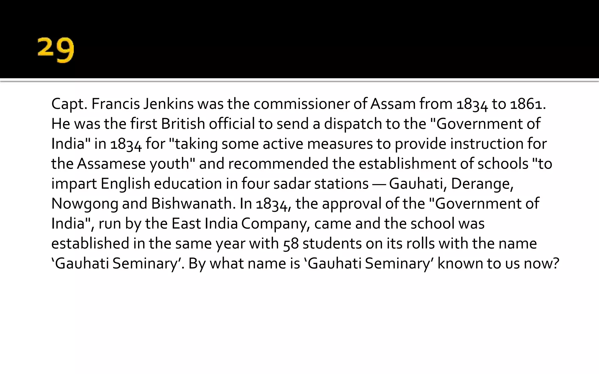 Capt. Francis Jenkins was the commissioner of Assam from 1834 to 1861.
He was the first British official to send a dispatch to the "Government of
India" in 1834 for "taking some active measures to provide instruction for
the Assamese youth" and recommended the establishment of schools "to
impart English education in four sadar stations — Gauhati, Derange,
Nowgong and Bishwanath. In 1834, the approval of the "Government of
India", run by the East India Company, came and the school was
established in the same year with 58 students on its rolls with the name
‘Gauhati Seminary’. By what name is ‘Gauhati Seminary’ known to us now?
 
