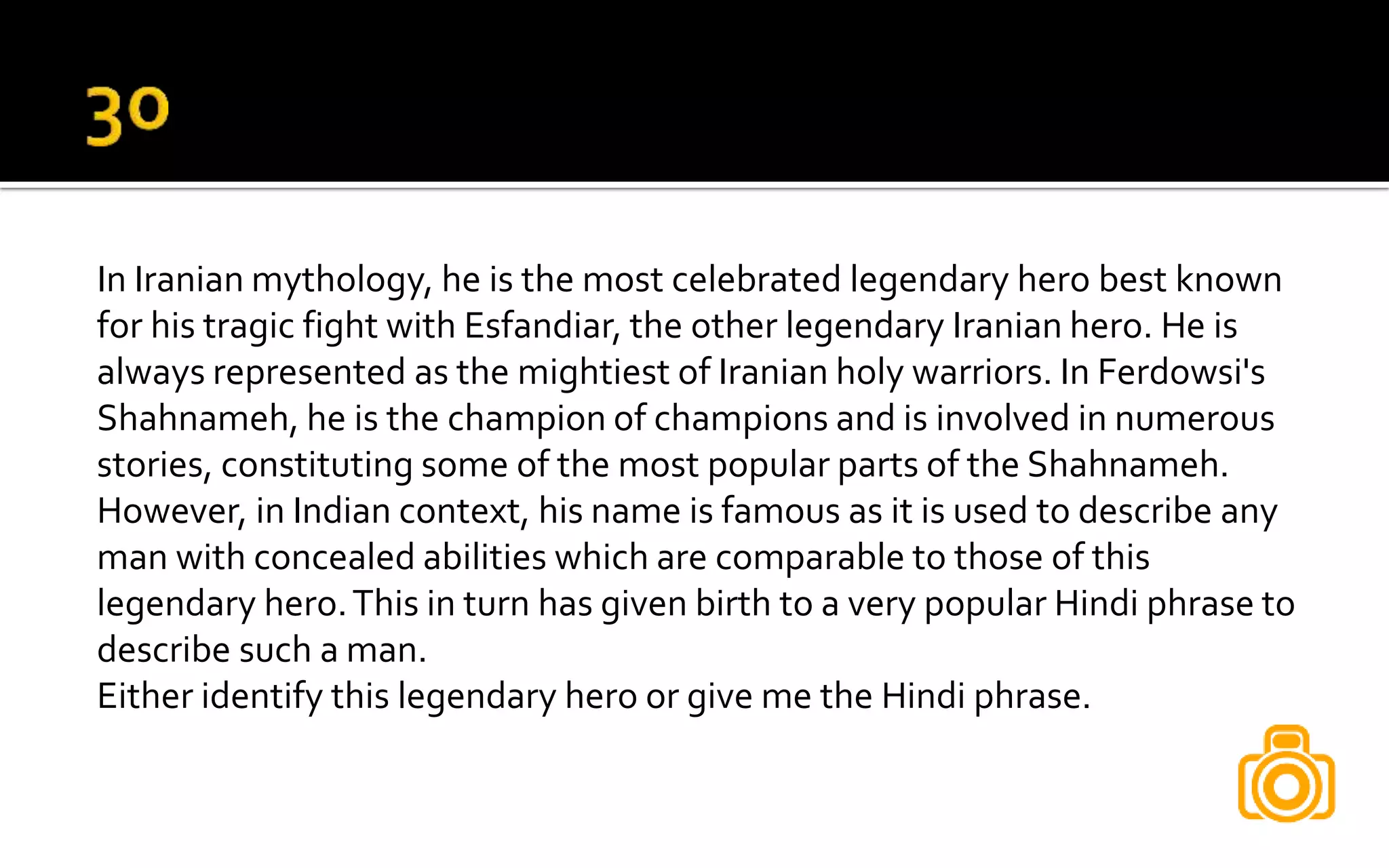 In Iranian mythology, he is the most celebrated legendary hero best known
for his tragic fight with Esfandiar, the other legendary Iranian hero. He is
always represented as the mightiest of Iranian holy warriors. In Ferdowsi's
Shahnameh, he is the champion of champions and is involved in numerous
stories, constituting some of the most popular parts of the Shahnameh.
However, in Indian context, his name is famous as it is used to describe any
man with concealed abilities which are comparable to those of this
legendary hero.This in turn has given birth to a very popular Hindi phrase to
describe such a man.
Either identify this legendary hero or give me the Hindi phrase.
 