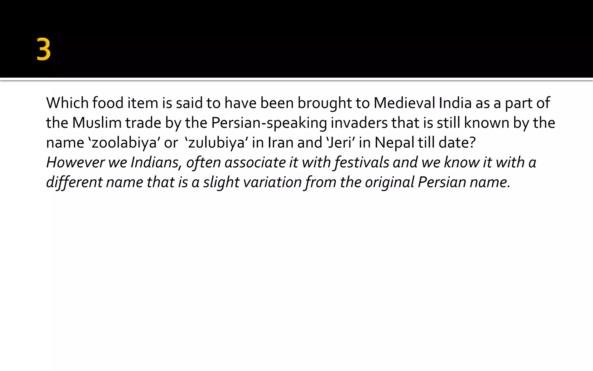 Which food item is said to have been brought to Medieval India as a part of
the Muslim trade by the Persian-speaking invaders that is still known by the
name ‘zoolabiya’ or ‘zulubiya’ in Iran and ‘Jeri’ in Nepal till date?
However we Indians, often associate it with festivals and we know it with a
different name that is a slight variation from the original Persian name.
 