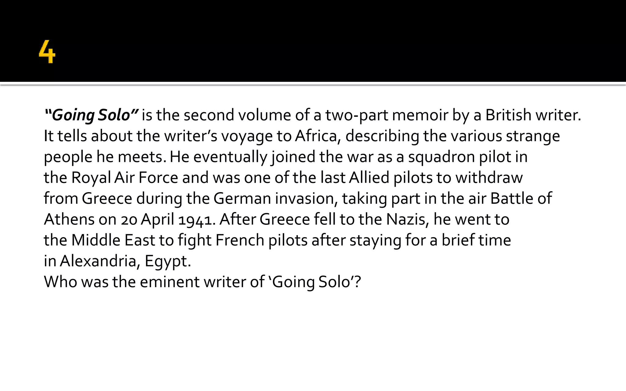 “Going Solo” is the second volume of a two-part memoir by a British writer.
It tells about the writer’s voyage toAfrica, describing the various strange
people he meets.He eventually joined the war as a squadron pilot in
the RoyalAir Force and was one of the last Allied pilots to withdraw
from Greece during the German invasion, taking part in the air Battle of
Athens on 20 April 1941. After Greece fell to the Nazis, he went to
the Middle East to fight French pilots after staying for a brief time
inAlexandria, Egypt.
Who was the eminent writer of ‘Going Solo’?
 