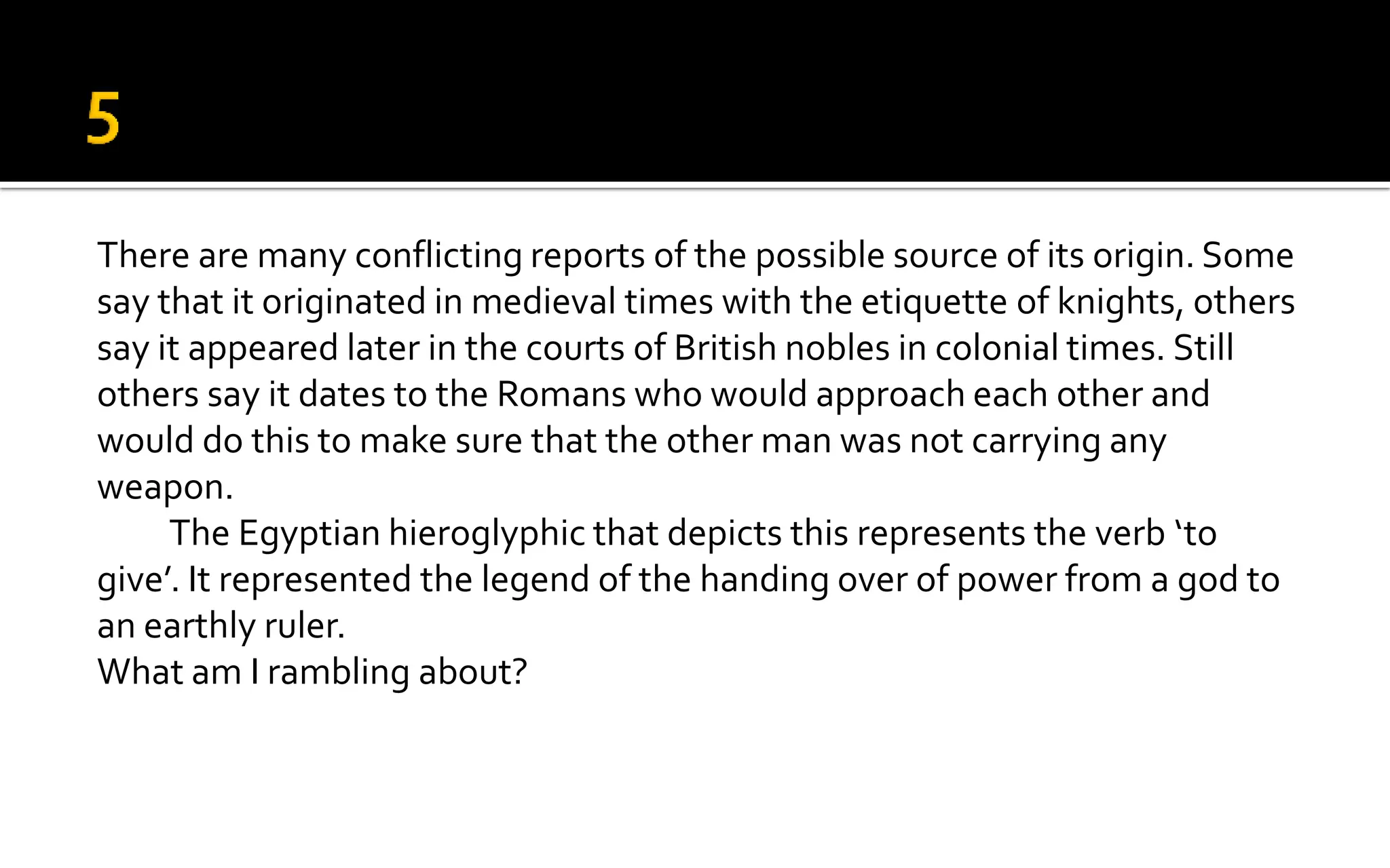 There are many conflicting reports of the possible source of its origin. Some
say that it originated in medieval times with the etiquette of knights, others
say it appeared later in the courts of British nobles in colonial times. Still
others say it dates to the Romans who would approach each other and
would do this to make sure that the other man was not carrying any
weapon.
The Egyptian hieroglyphic that depicts this represents the verb ‘to
give’. It represented the legend of the handing over of power from a god to
an earthly ruler.
What am I rambling about?
 