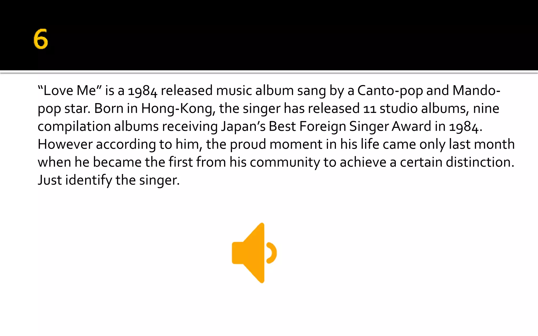 “Love Me” is a 1984 released music album sang by a Canto-pop and Mando-
pop star. Born in Hong-Kong, the singer has released 11 studio albums, nine
compilation albums receiving Japan’s Best Foreign Singer Award in 1984.
However according to him, the proud moment in his life came only last month
when he became the first from his community to achieve a certain distinction.
Just identify the singer.
 