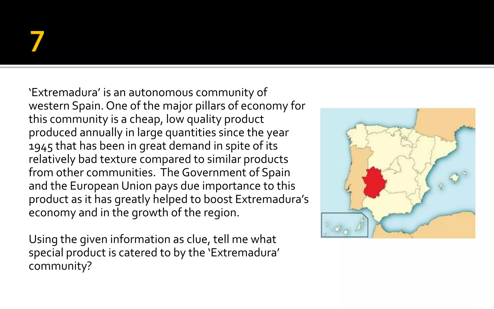 ‘Extremadura’ is an autonomous community of
western Spain. One of the major pillars of economy for
this community is a cheap, low quality product
produced annually in large quantities since the year
1945 that has been in great demand in spite of its
relatively bad texture compared to similar products
from other communities. The Government of Spain
and the European Union pays due importance to this
product as it has greatly helped to boost Extremadura’s
economy and in the growth of the region.
Using the given information as clue, tell me what
special product is catered to by the ‘Extremadura’
community?
 