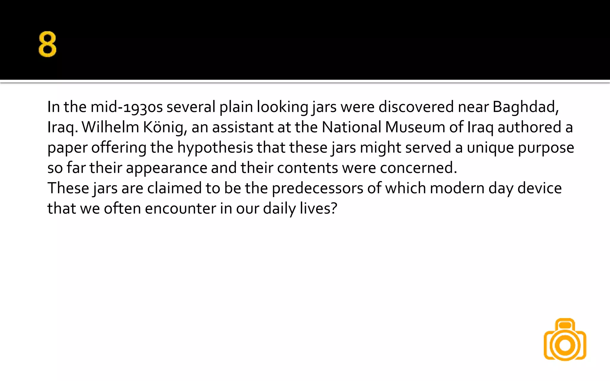 In the mid-1930s several plain looking jars were discovered near Baghdad,
Iraq.Wilhelm König, an assistant at the National Museum of Iraq authored a
paper offering the hypothesis that these jars might served a unique purpose
so far their appearance and their contents were concerned.
These jars are claimed to be the predecessors of which modern day device
that we often encounter in our daily lives?
 