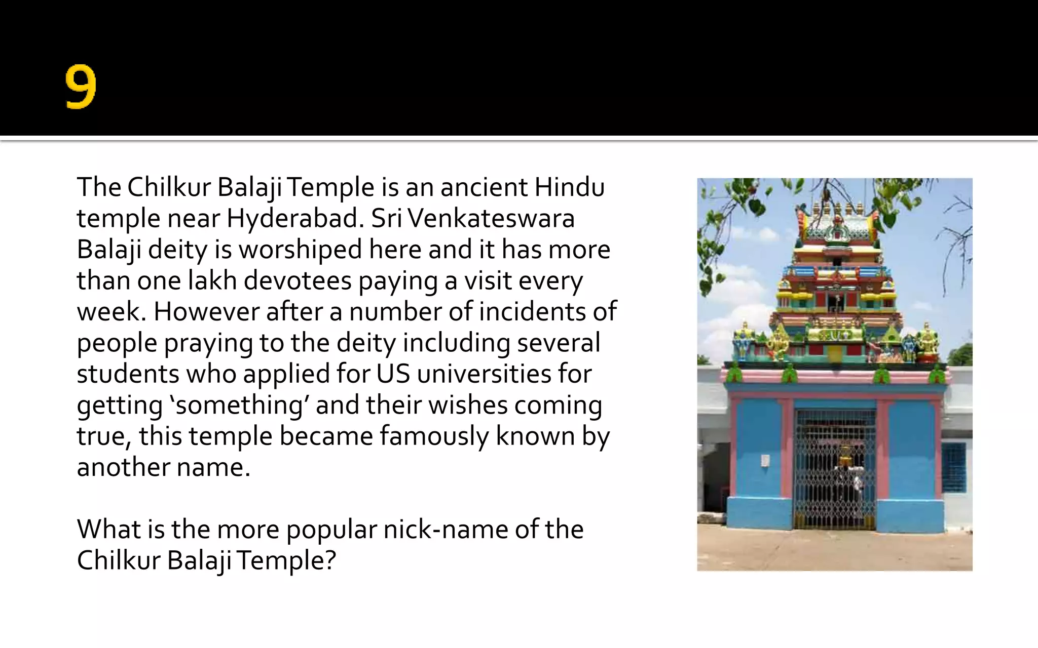 The Chilkur BalajiTemple is an ancient Hindu
temple near Hyderabad. SriVenkateswara
Balaji deity is worshiped here and it has more
than one lakh devotees paying a visit every
week. However after a number of incidents of
people praying to the deity including several
students who applied for US universities for
getting ‘something’ and their wishes coming
true, this temple became famously known by
another name.
What is the more popular nick-name of the
Chilkur BalajiTemple?
 