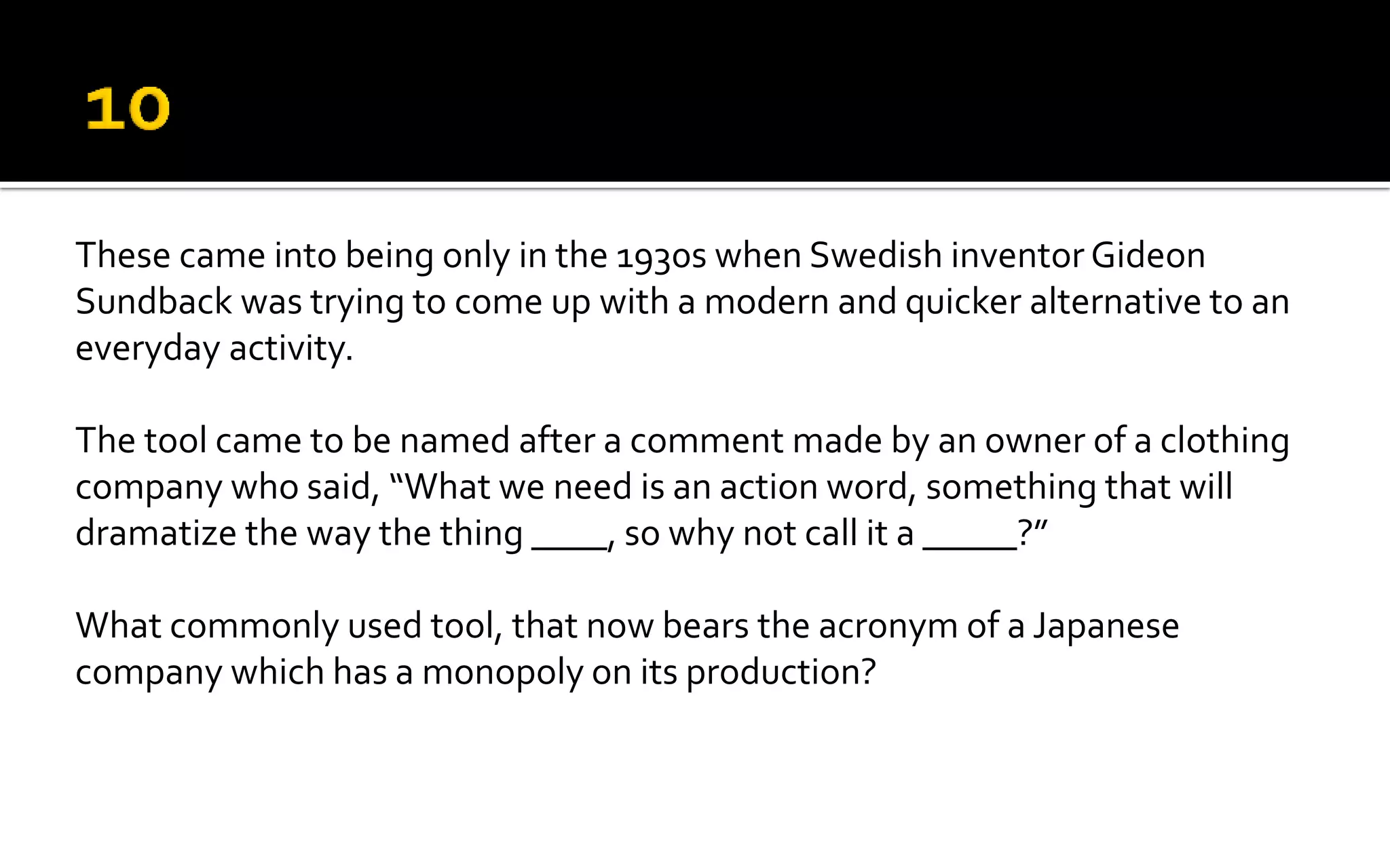 These came into being only in the 1930s when Swedish inventor Gideon
Sundback was trying to come up with a modern and quicker alternative to an
everyday activity.
The tool came to be named after a comment made by an owner of a clothing
company who said, “What we need is an action word, something that will
dramatize the way the thing ____, so why not call it a _____?”
What commonly used tool, that now bears the acronym of a Japanese
company which has a monopoly on its production?
 