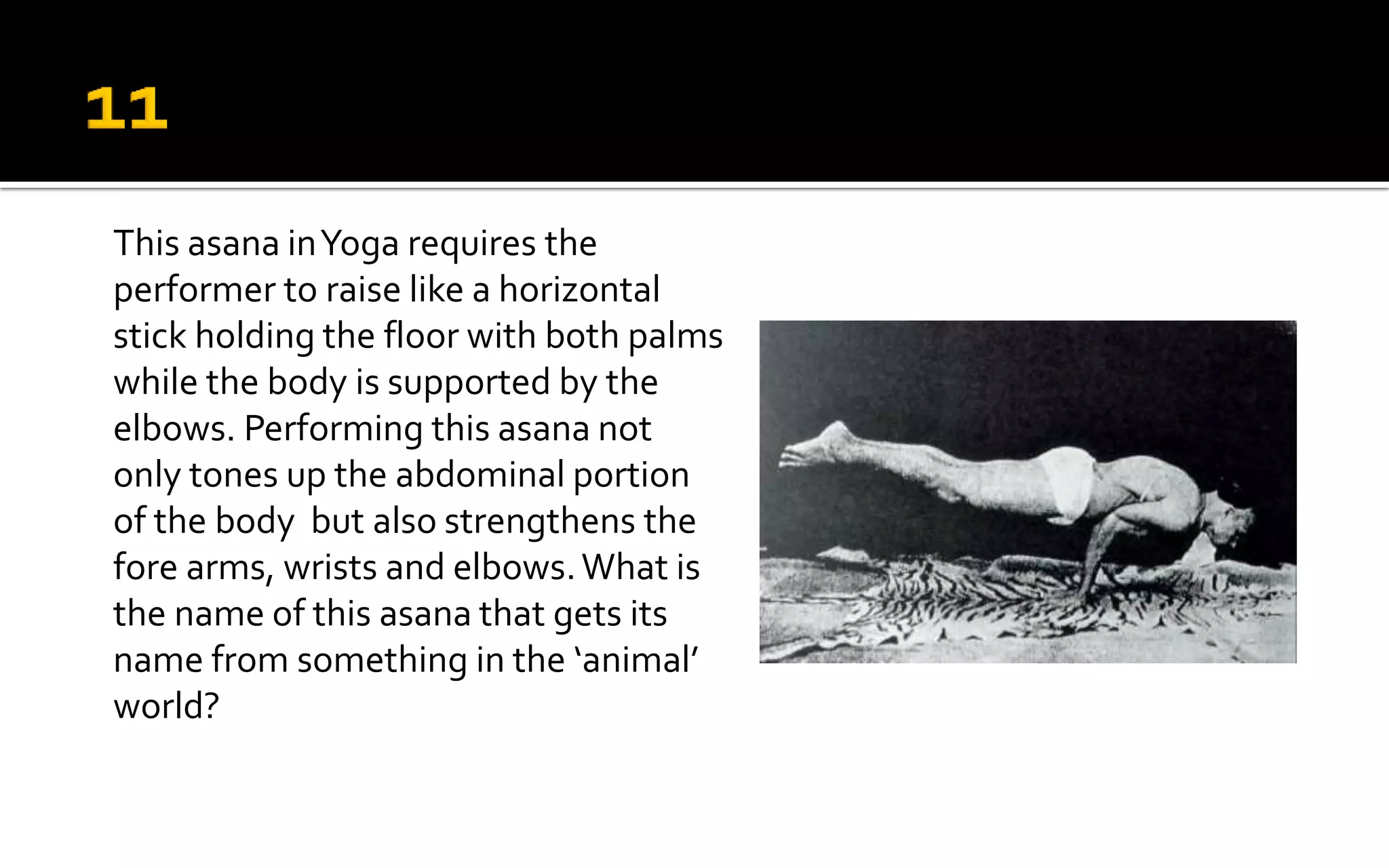 This asana inYoga requires the
performer to raise like a horizontal
stick holding the floor with both palms
while the body is supported by the
elbows. Performing this asana not
only tones up the abdominal portion
of the body but also strengthens the
fore arms, wrists and elbows.What is
the name of this asana that gets its
name from something in the ‘animal’
world?
 