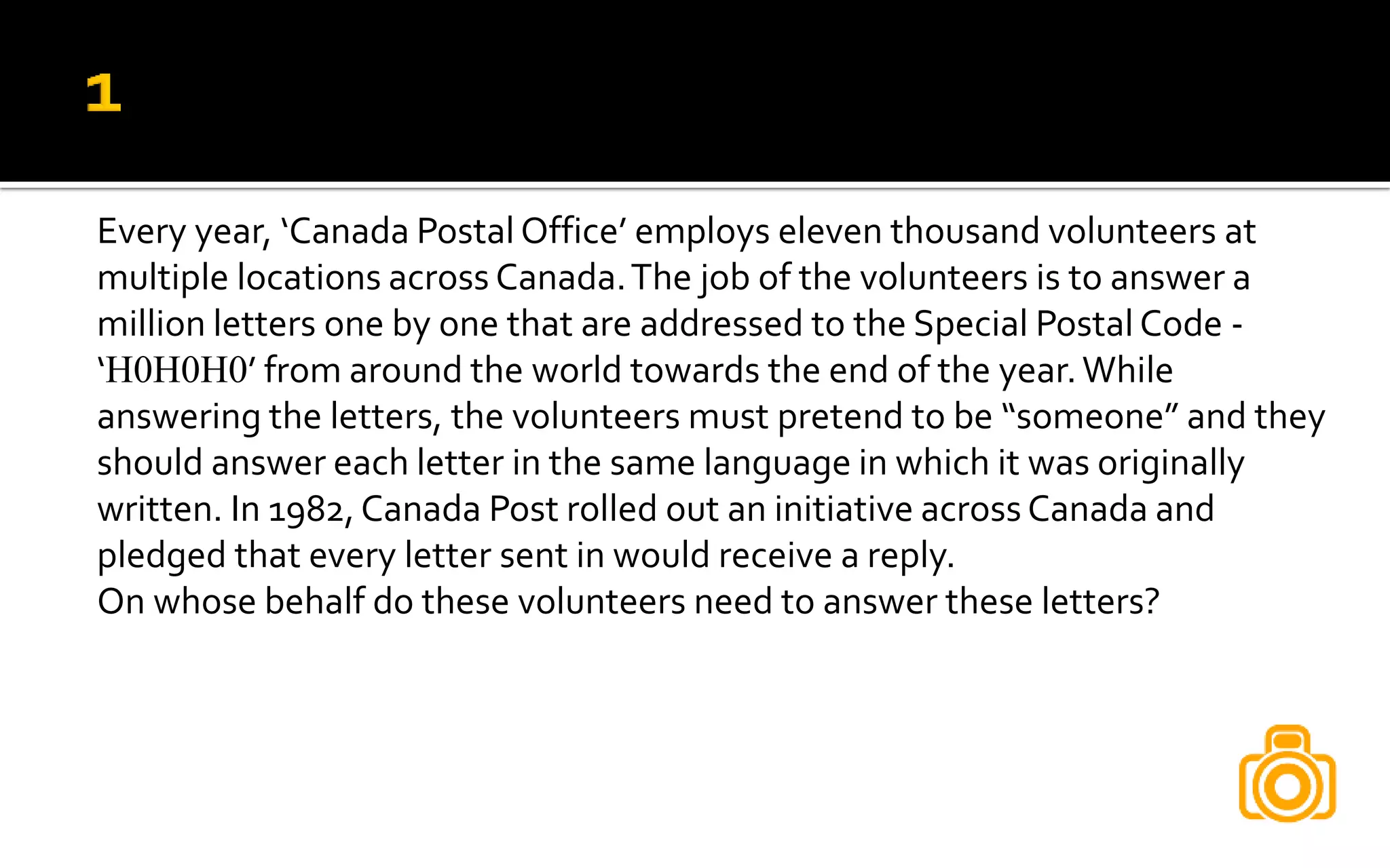 Every year, ‘Canada Postal Office’ employs eleven thousand volunteers at
multiple locations across Canada.The job of the volunteers is to answer a
million letters one by one that are addressed to the Special Postal Code -
‘H0H0H0’ from around the world towards the end of the year.While
answering the letters, the volunteers must pretend to be “someone” and they
should answer each letter in the same language in which it was originally
written. In 1982,Canada Post rolled out an initiative across Canada and
pledged that every letter sent in would receive a reply.
On whose behalf do these volunteers need to answer these letters?
 