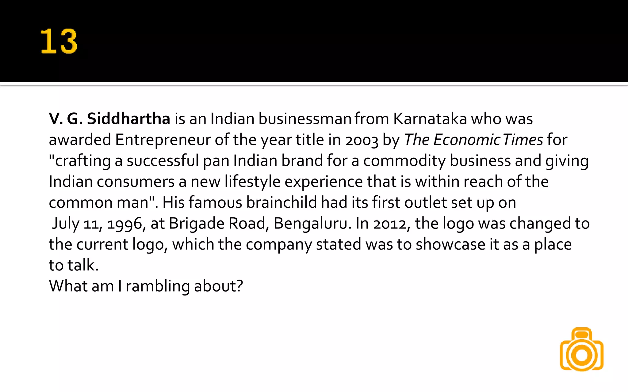 V. G. Siddhartha is an Indian businessmanfrom Karnataka who was
awarded Entrepreneur of the year title in 2003 by The EconomicTimes for
"crafting a successful pan Indian brand for a commodity business and giving
Indian consumers a new lifestyle experience that is within reach of the
common man". His famous brainchild had its first outlet set up on
July 11, 1996, at Brigade Road, Bengaluru. In 2012, the logo was changed to
the current logo, which the company stated was to showcase it as a place
to talk.
What am I rambling about?
 