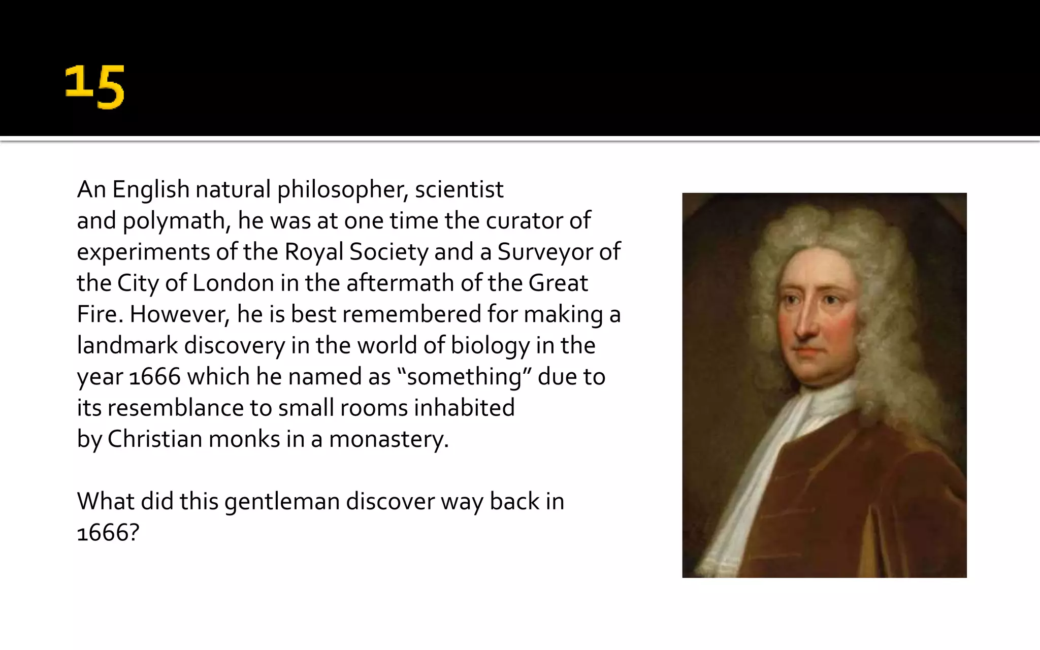 An English natural philosopher, scientist
and polymath, he was at one time the curator of
experiments of the Royal Society and a Surveyor of
the City of London in the aftermath of the Great
Fire. However, he is best remembered for making a
landmark discovery in the world of biology in the
year 1666 which he named as “something” due to
its resemblance to small rooms inhabited
by Christian monks in a monastery.
What did this gentleman discover way back in
1666?
 