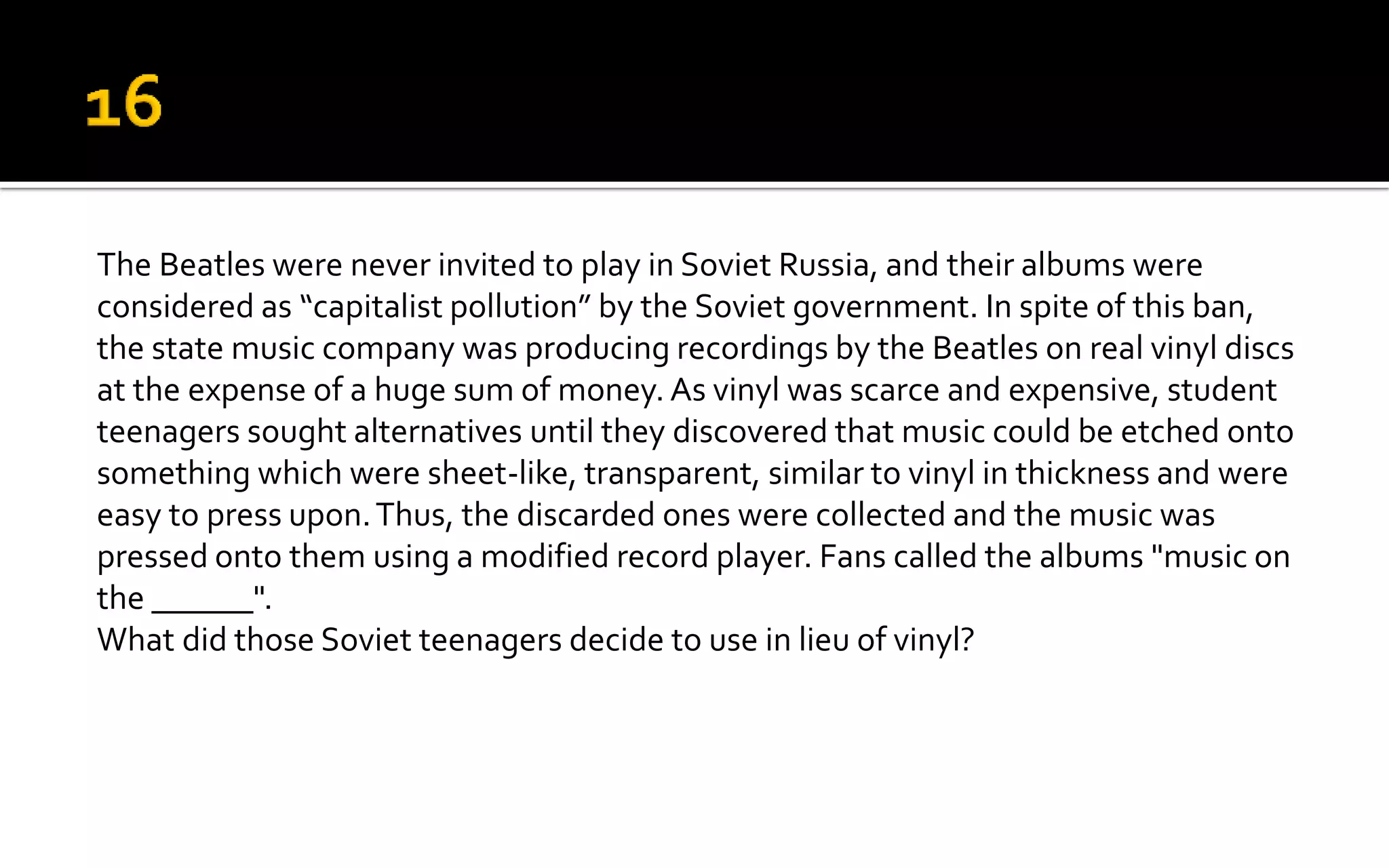 The Beatles were never invited to play in Soviet Russia, and their albums were
considered as “capitalist pollution” by the Soviet government. In spite of this ban,
the state music company was producing recordings by the Beatles on real vinyl discs
at the expense of a huge sum of money. As vinyl was scarce and expensive, student
teenagers sought alternatives until they discovered that music could be etched onto
something which were sheet-like, transparent, similar to vinyl in thickness and were
easy to press upon.Thus, the discarded ones were collected and the music was
pressed onto them using a modified record player. Fans called the albums "music on
the ______".
What did those Soviet teenagers decide to use in lieu of vinyl?
 