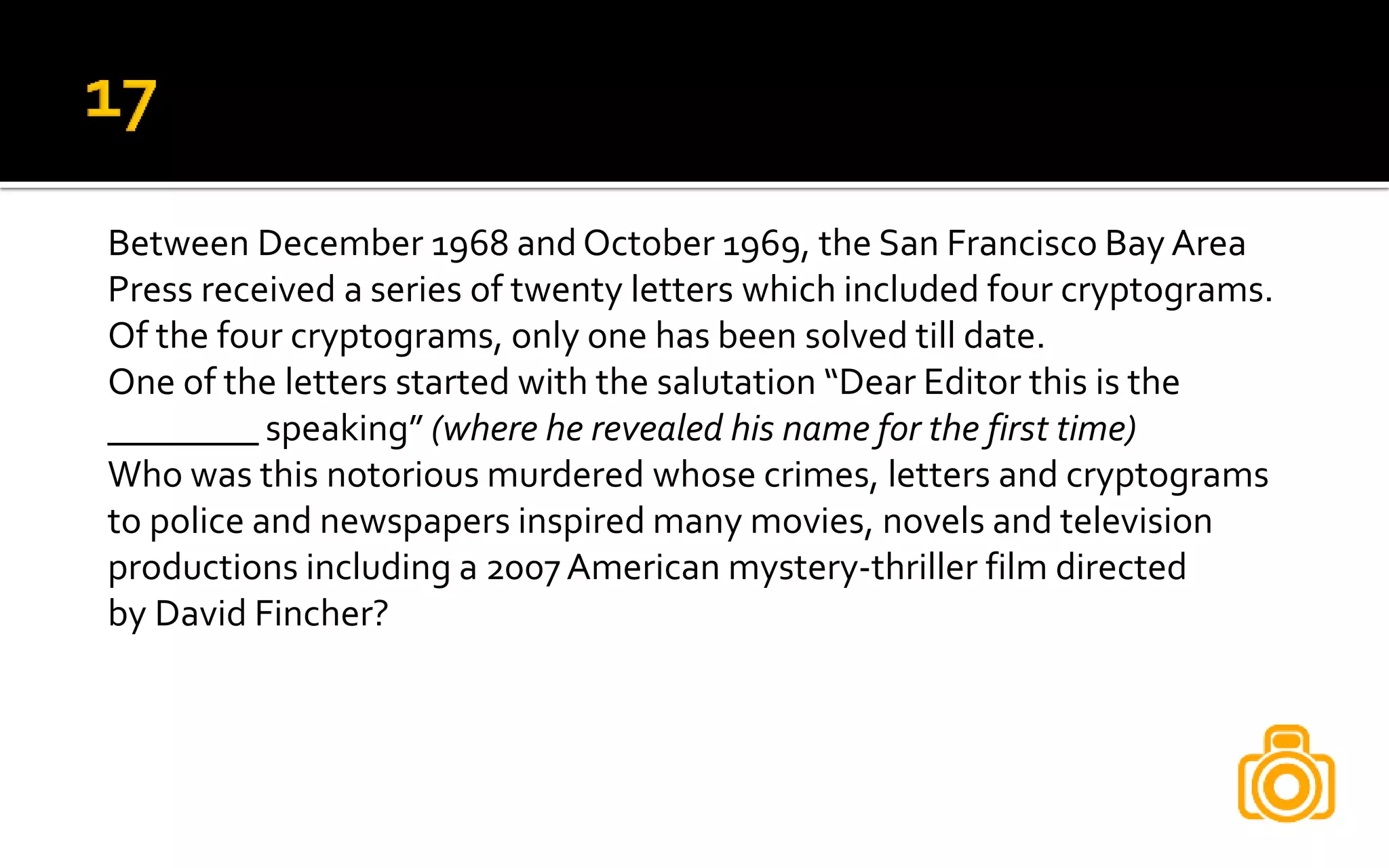 Between December 1968 and October 1969, the San Francisco Bay Area
Press received a series of twenty letters which included four cryptograms.
Of the four cryptograms, only one has been solved till date.
One of the letters started with the salutation “Dear Editor this is the
________ speaking” (where he revealed his name for the first time)
Who was this notorious murdered whose crimes, letters and cryptograms
to police and newspapers inspired many movies, novels and television
productions including a 2007American mystery-thriller film directed
by David Fincher?
 