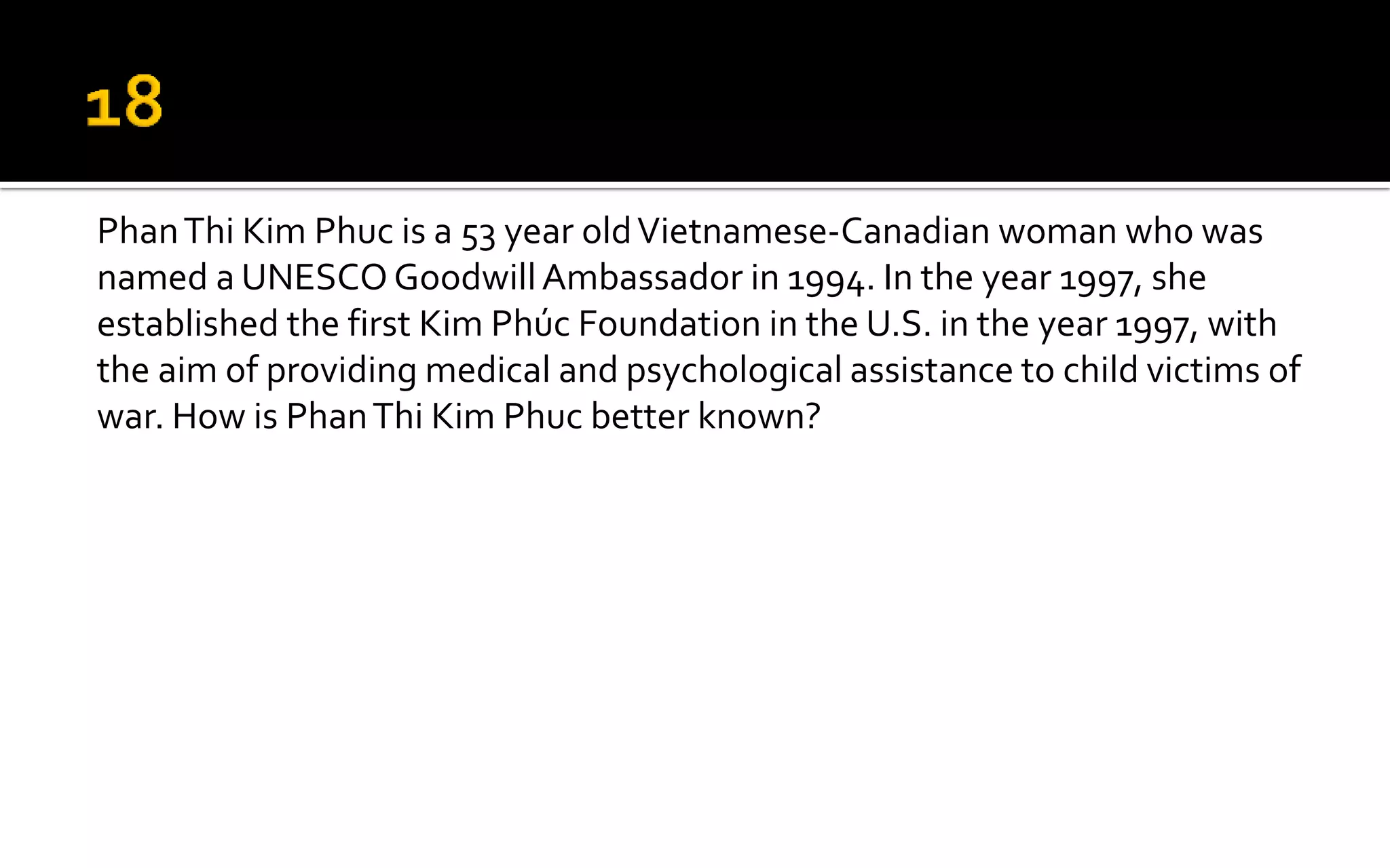 PhanThi Kim Phuc is a 53 year oldVietnamese-Canadian woman who was
named a UNESCOGoodwillAmbassador in 1994. In the year 1997, she
established the first Kim Phúc Foundation in the U.S. in the year 1997, with
the aim of providing medical and psychological assistance to child victims of
war. How is PhanThi Kim Phuc better known?
 