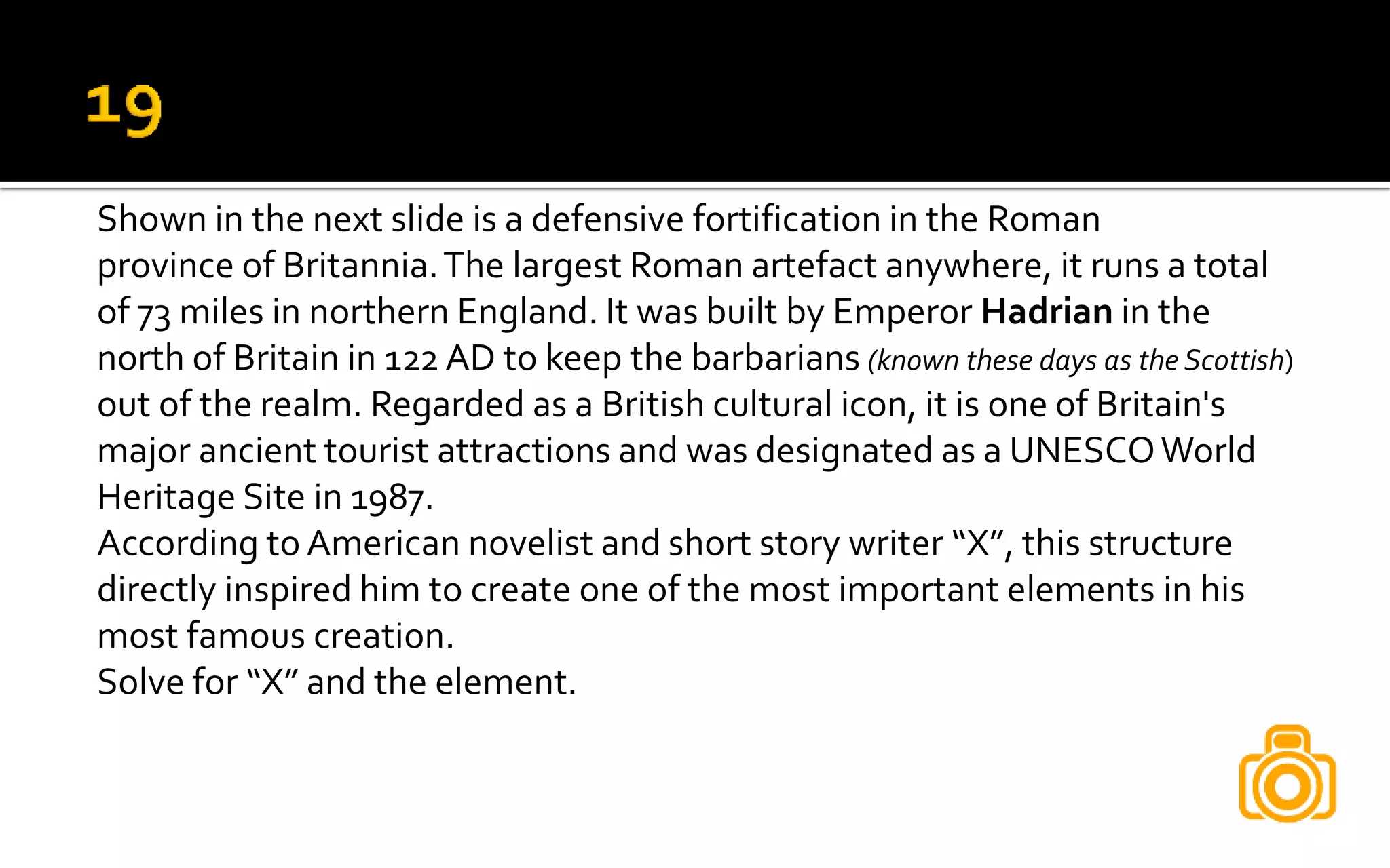 Shown in the next slide is a defensive fortification in the Roman
province of Britannia.The largest Roman artefact anywhere, it runs a total
of 73 miles in northern England. It was built by Emperor Hadrian in the
north of Britain in 122 AD to keep the barbarians (known these days as the Scottish)
out of the realm. Regarded as a British cultural icon, it is one of Britain's
major ancient tourist attractions and was designated as a UNESCOWorld
Heritage Site in 1987.
According to American novelist and short story writer “X”, this structure
directly inspired him to create one of the most important elements in his
most famous creation.
Solve for “X” and the element.
 