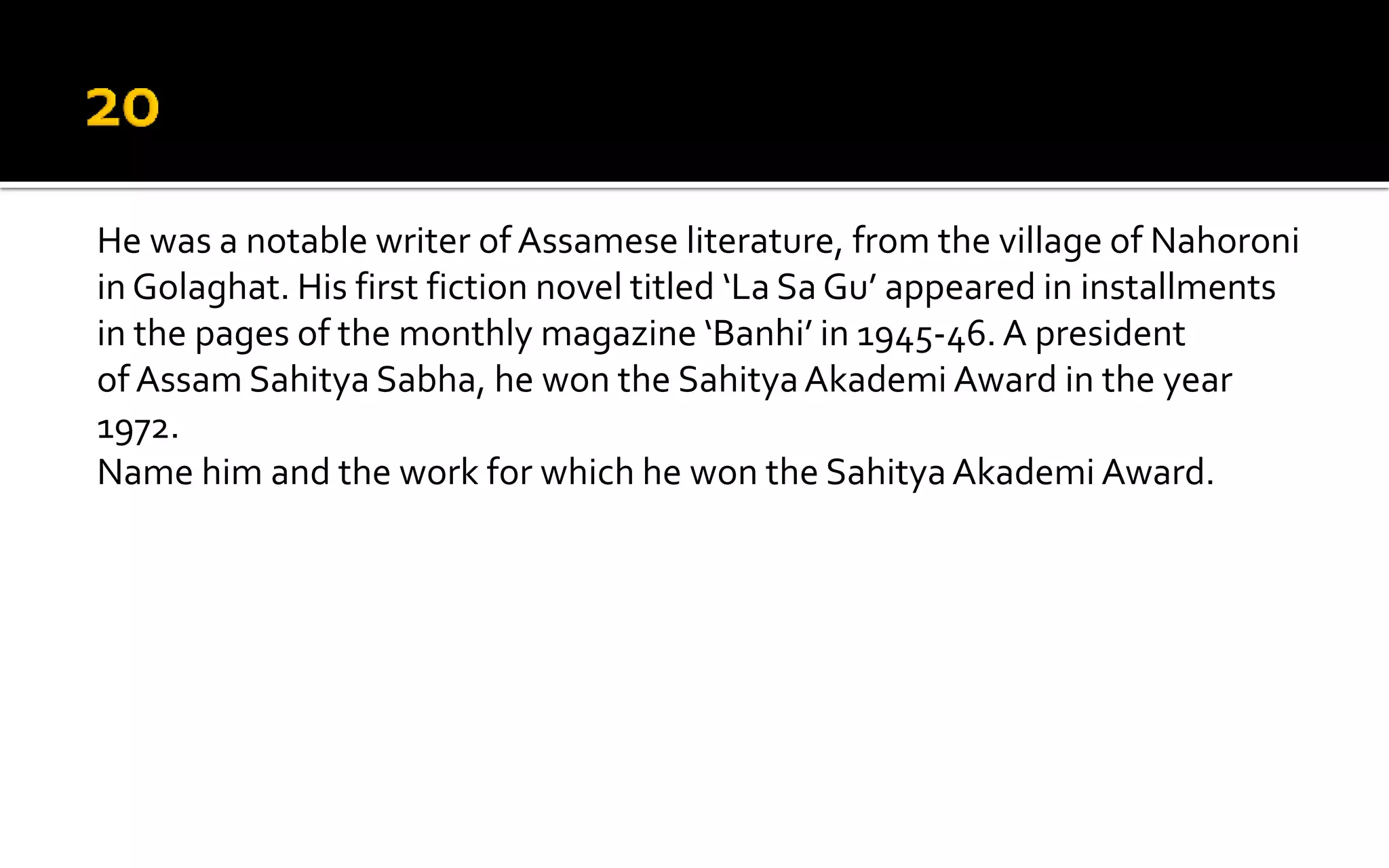 He was a notable writer of Assamese literature, from the village of Nahoroni
in Golaghat. His first fiction novel titled ‘La Sa Gu’ appeared in installments
in the pages of the monthly magazine ‘Banhi’ in 1945-46. A president
of Assam Sahitya Sabha, he won the SahityaAkademi Award in the year
1972.
Name him and the work for which he won the SahityaAkademi Award.
 