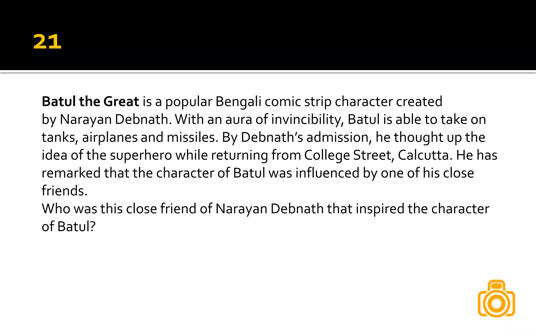 Batul the Great is a popular Bengali comic strip character created
by Narayan Debnath.With an aura of invincibility, Batul is able to take on
tanks, airplanes and missiles. By Debnath’s admission, he thought up the
idea of the superhero while returning from College Street, Calcutta. He has
remarked that the character of Batul was influenced by one of his close
friends.
Who was this close friend of Narayan Debnath that inspired the character
of Batul?
 