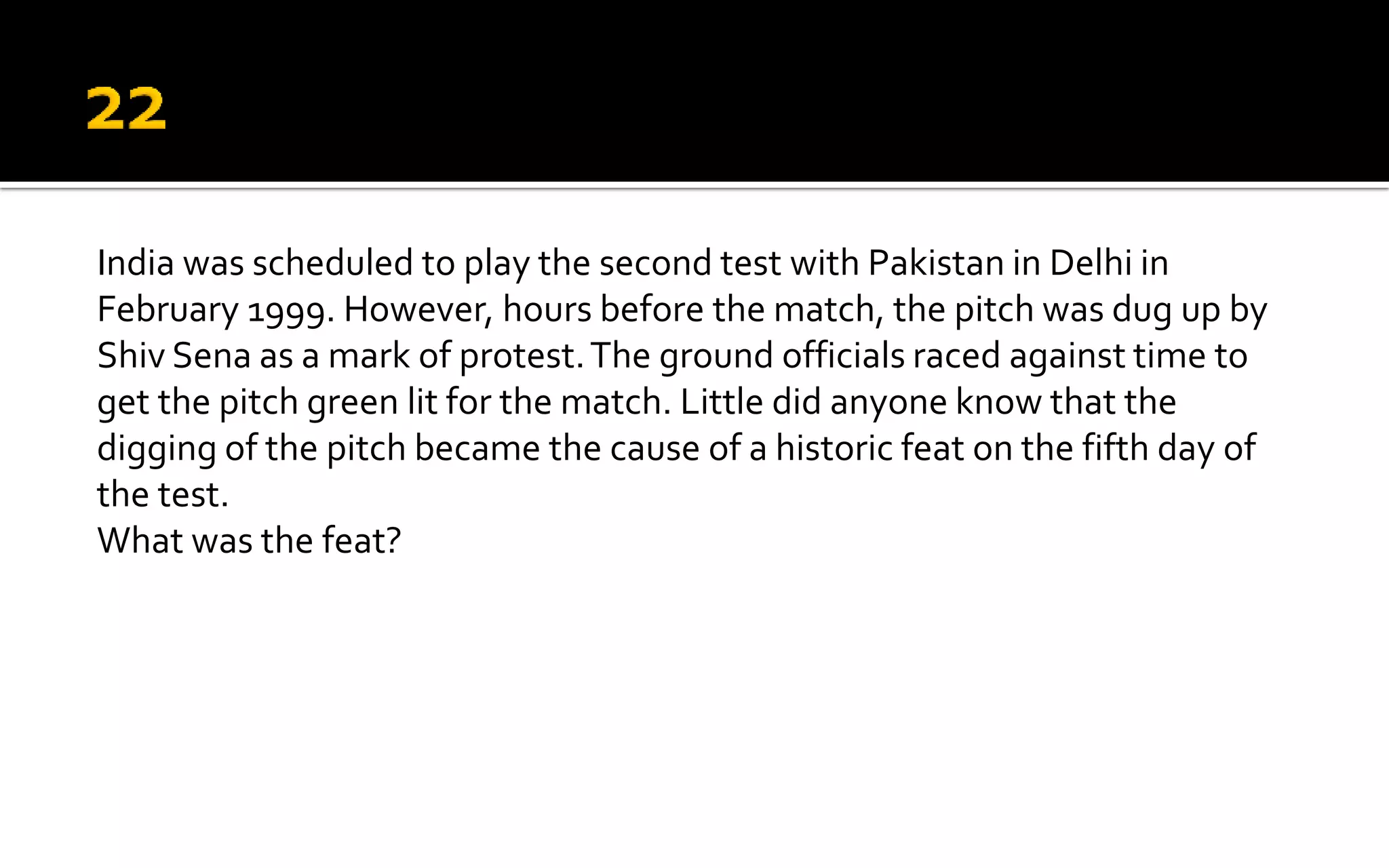 India was scheduled to play the second test with Pakistan in Delhi in
February 1999. However, hours before the match, the pitch was dug up by
Shiv Sena as a mark of protest.The ground officials raced against time to
get the pitch green lit for the match. Little did anyone know that the
digging of the pitch became the cause of a historic feat on the fifth day of
the test.
What was the feat?
 