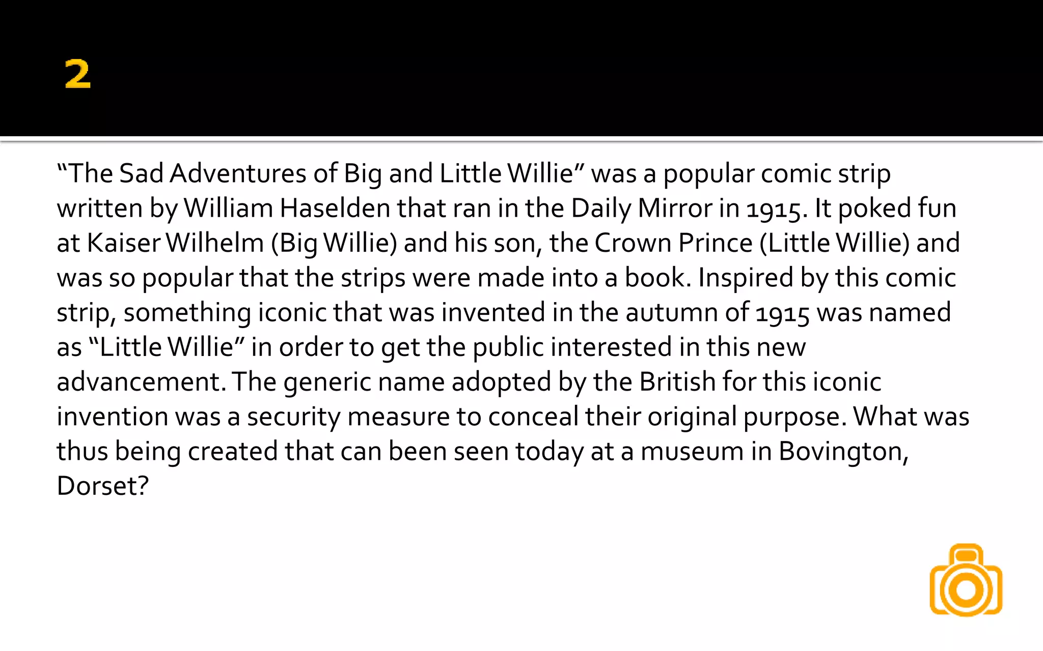 “The Sad Adventures of Big and LittleWillie” was a popular comic strip
written by William Haselden that ran in the Daily Mirror in 1915. It poked fun
at KaiserWilhelm (BigWillie) and his son, the Crown Prince (LittleWillie) and
was so popular that the strips were made into a book. Inspired by this comic
strip, something iconic that was invented in the autumn of 1915 was named
as “LittleWillie” in order to get the public interested in this new
advancement.The generic name adopted by the British for this iconic
invention was a security measure to conceal their original purpose. What was
thus being created that can been seen today at a museum in Bovington,
Dorset?
 
