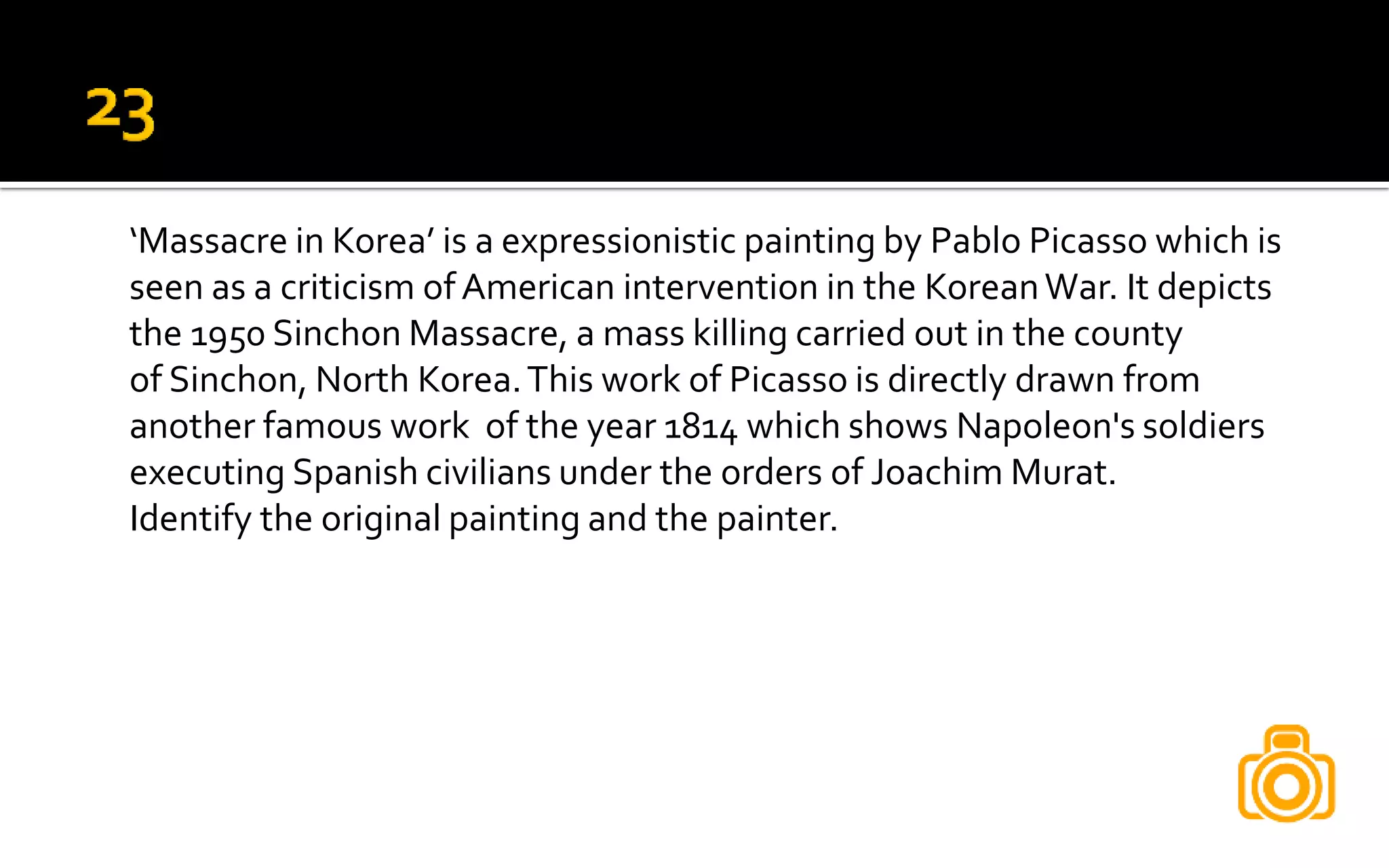 ‘Massacre in Korea’ is a expressionistic painting by Pablo Picasso which is
seen as a criticism ofAmerican intervention in the KoreanWar. It depicts
the 1950 Sinchon Massacre, a mass killing carried out in the county
of Sinchon, North Korea.This work of Picasso is directly drawn from
another famous work of the year 1814 which shows Napoleon's soldiers
executing Spanish civilians under the orders of Joachim Murat.
Identify the original painting and the painter.
 