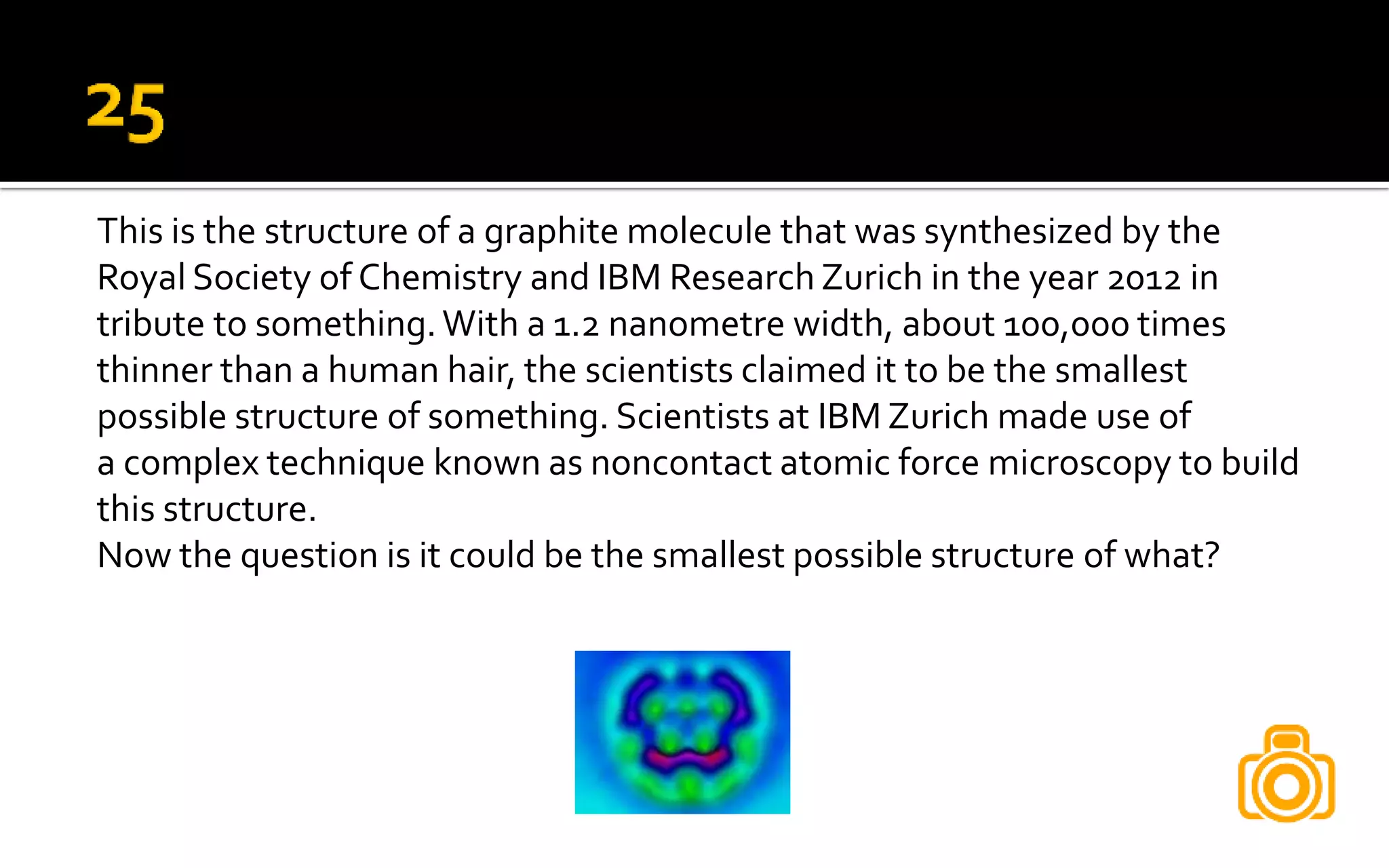 This is the structure of a graphite molecule that was synthesized by the
Royal Society of Chemistry and IBM Research Zurich in the year 2012 in
tribute to something.With a 1.2 nanometre width, about 100,000 times
thinner than a human hair, the scientists claimed it to be the smallest
possible structure of something. Scientists at IBM Zurich made use of
a complex technique known as noncontact atomic force microscopy to build
this structure.
Now the question is it could be the smallest possible structure of what?
 