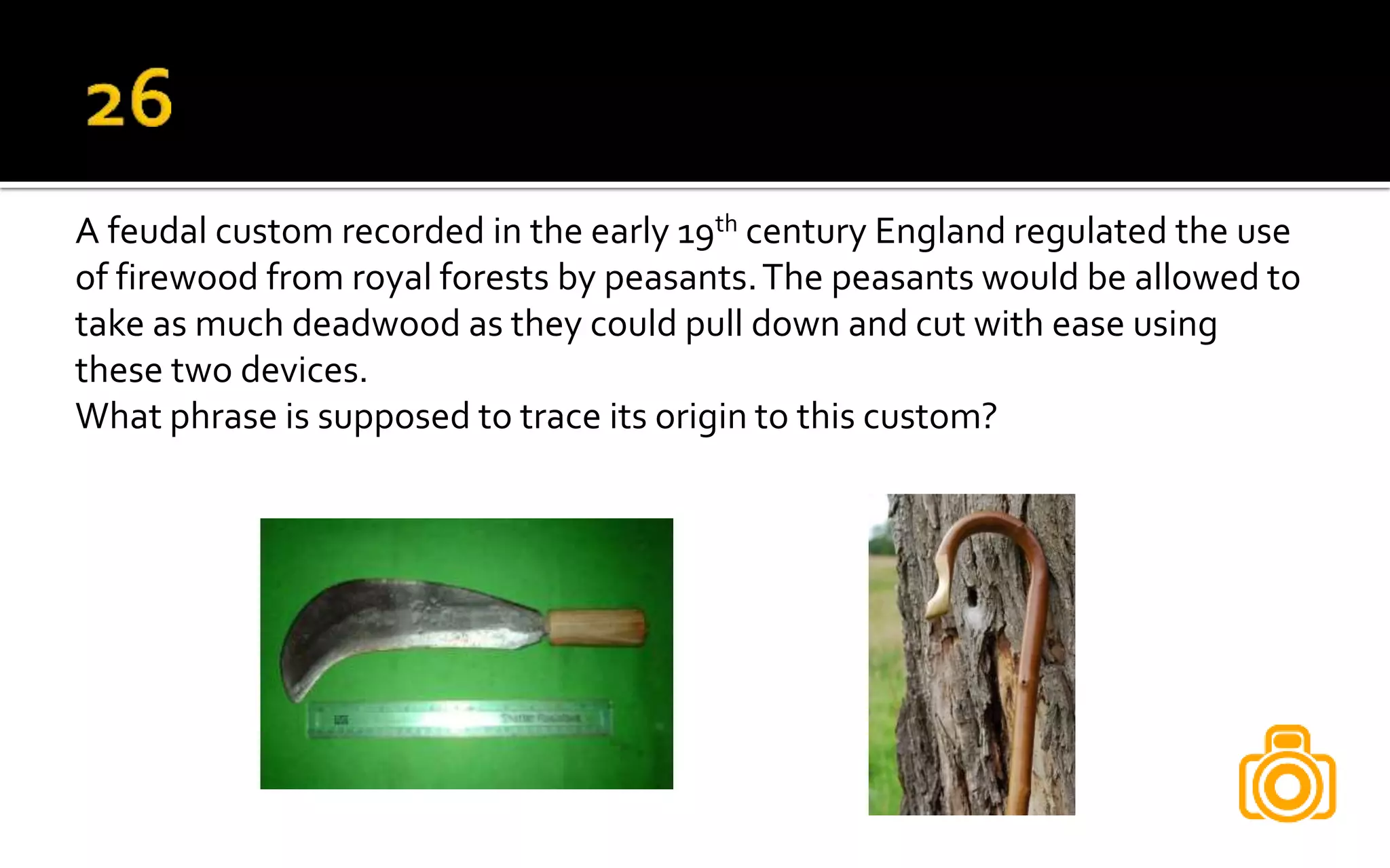A feudal custom recorded in the early 19th century England regulated the use
of firewood from royal forests by peasants.The peasants would be allowed to
take as much deadwood as they could pull down and cut with ease using
these two devices.
What phrase is supposed to trace its origin to this custom?
 