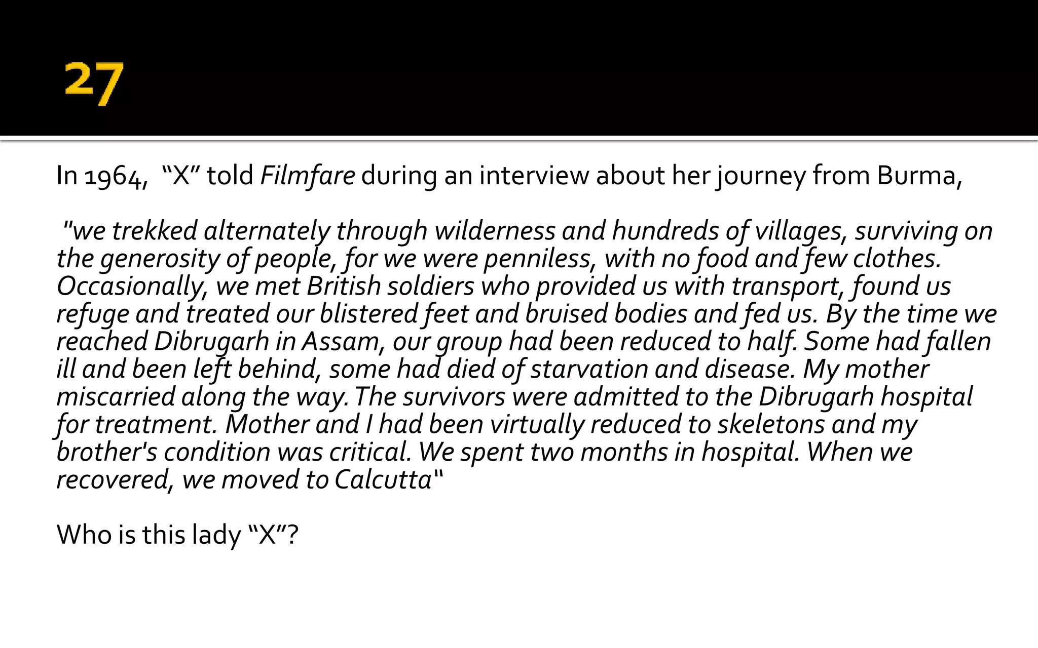 In 1964, “X” told Filmfare during an interview about her journey from Burma,
"we trekked alternately through wilderness and hundreds of villages, surviving on
the generosity of people, for we were penniless, with no food and few clothes.
Occasionally, we met British soldiers who provided us with transport, found us
refuge and treated our blistered feet and bruised bodies and fed us. By the time we
reached Dibrugarh in Assam, our group had been reduced to half.Some had fallen
ill and been left behind, some had died of starvation and disease. My mother
miscarried along the way.The survivors were admitted to the Dibrugarh hospital
for treatment. Mother and I had been virtually reduced to skeletons and my
brother's condition was critical.We spent two months in hospital.When we
recovered, we moved to Calcutta“
Who is this lady “X”?
 
