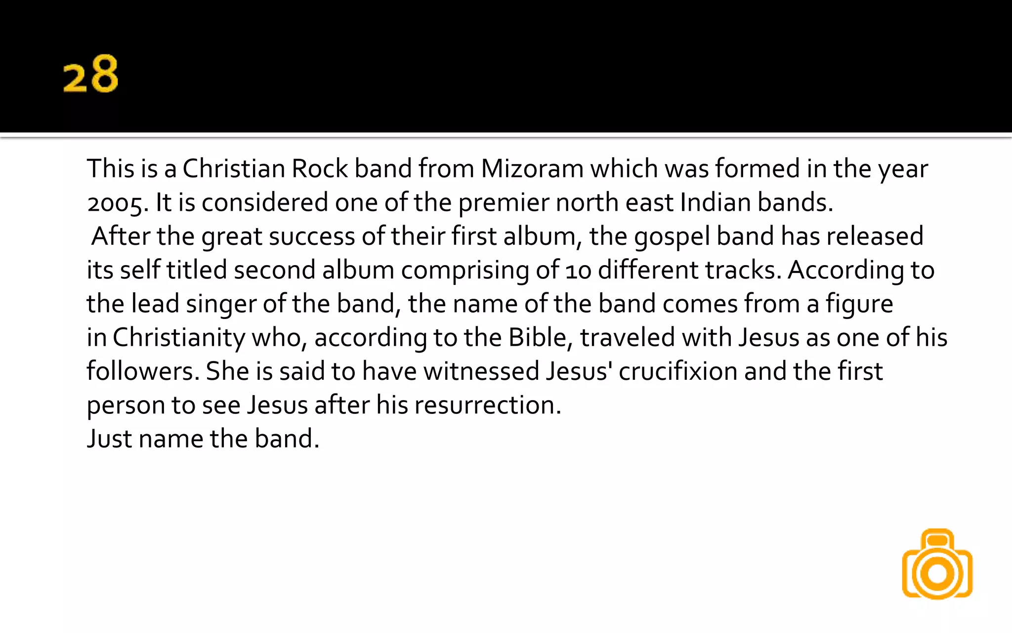 This is a Christian Rock band from Mizoram which was formed in the year
2005. It is considered one of the premier north east Indian bands.
After the great success of their first album, the gospel band has released
its self titled second album comprising of 10 different tracks. According to
the lead singer of the band, the name of the band comes from a figure
in Christianity who, according to the Bible, traveled with Jesus as one of his
followers. She is said to have witnessed Jesus' crucifixion and the first
person to see Jesus after his resurrection.
Just name the band.
 