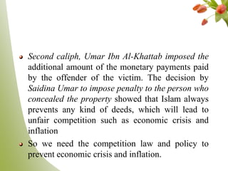 Second caliph, Umar Ibn Al-Khattab imposed the
additional amount of the monetary payments paid
by the offender of the victim. The decision by
Saidina Umar to impose penalty to the person who
concealed the property showed that Islam always
prevents any kind of deeds, which will lead to
unfair competition such as economic crisis and
inflation
So we need the competition law and policy to
prevent economic crisis and inflation.
 