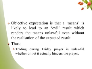 Objective expectation is that a „means‟ is
likely to lead to an „evil‟ result which
renders the means unlawful even without
the realisation of the expected result.
Thus:
Trading during Friday prayer is unlawful
whether or not it actually hinders the prayer.
 