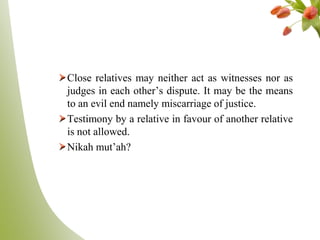 Close relatives may neither act as witnesses nor as
judges in each other‟s dispute. It may be the means
to an evil end namely miscarriage of justice.
Testimony by a relative in favour of another relative
is not allowed.
Nikah mut‟ah?
 