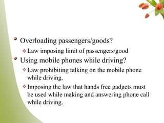 Overloading passengers/goods?
Law imposing limit of passengers/good
Using mobile phones while driving?
Law prohibiting talking on the mobile phone
while driving.
Imposing the law that hands free gadgets must
be used while making and answering phone call
while driving.
 