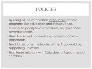 POLICIES
• By using oil, he established large scale welfare
programs like education and infrastructure.
• In order to pacify Shias and Kurds, he gave them
several benefits.
• Used force and paramilitaries against domestic
opponents.
• Tried to become the leader of the Arab world by
supporting Palestine.
• Had tense relations with Syria due to Assad’s fear of
Saddam.
 