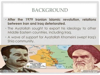 BACKGROUND
• After the 1979 Iranian Islamic revolution, relations
between Iran and Iraq deteriorated.
• The Ayatollah sought to export his ideology to other
Middle Eastern countries, including Iraq.
• A wave of support for Ayatollah Khomeini swept Iraq's
Shia community.
 