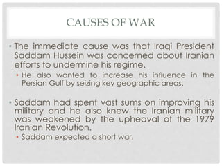 CAUSES OF WAR
• The immediate cause was that Iraqi President
Saddam Hussein was concerned about Iranian
efforts to undermine his regime.
• He also wanted to increase his influence in the
Persian Gulf by seizing key geographic areas.
• Saddam had spent vast sums on improving his
military and he also knew the Iranian military
was weakened by the upheaval of the 1979
Iranian Revolution.
• Saddam expected a short war.
 