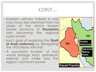 CONT…
• Saddam primary interest in war
may have also stemmed from his
desire of the oil-rich Iranian
border province of Khuzestan
and becoming the regional
super power.
• Iraq’s goal of regaining the Shatt
al-Arab waterway by abrogating
the 1975 treaty with Iran.
• A successful invasion of Iran
would enlarge Iraq's petroleum
reserves and make Iraq the
region’s dominant power.
 